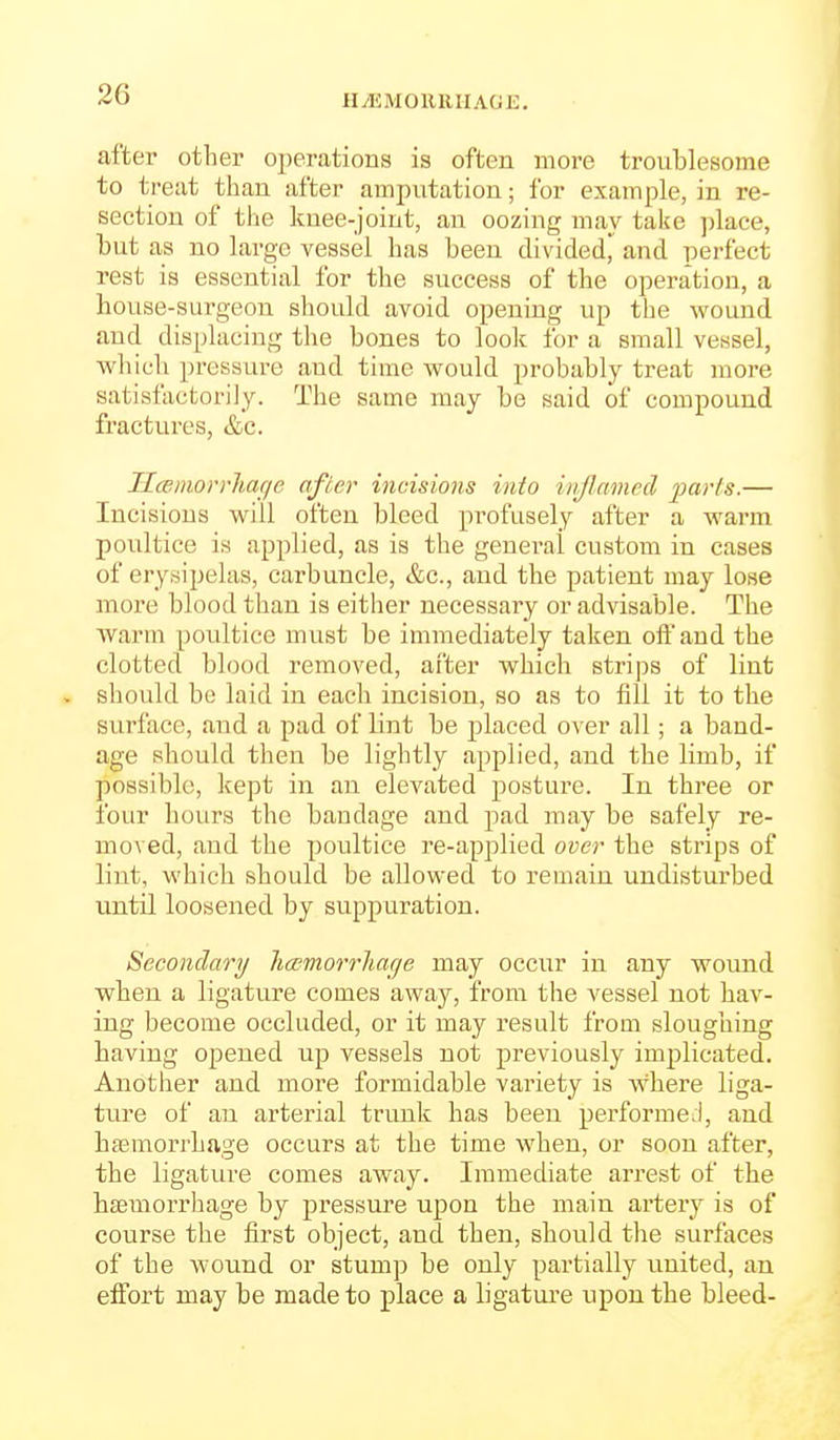 HiEMORRHAOE, after other operations is often more troublesome to treat than after amputation; for example, in re- section of tlie knee-joint, an oozing may take place, but as no large vessel has been divided, and perfect rest is essential for the success of the operation, a house-surgeon should avoid opening up the wound and displacing the bones to look for a small vessel, which pressure and time would probably treat more satisfactorily. The same may be said of compound fractures, &c. UcBinorrhaffe after incisions into injlamcd farts.— Incisions will often bleed profusely after a warm poultice is applied, as is the general custom in cases of erysipelas, carbuncle, &c., and the patient may lose more blood than is either necessary or advisable. The Avarm poultice must be immediately taken off and the clotted blood removed, after which strips of lint should be laid in each incision, so as to fill it to the surface, and a pad of lint be placed over all; a band- age should then be lightly applied, and the limb, if possible, kept in an elevated posture. In three or four hours the bandage and pad may be safely re- moved, and the poultice re-applied over the strips of lint, whicb should be allowed to remain undisturbed until loosened by suppuration. Secondary li(Emorrliac]e may occur in any womid when a ligature comes away, from the vessel not hav- ing become occluded, or it may result from sloughing having opened up vessels not previously implicated. Another and more formidable variety is where liga- ture of an arterial trunk has been pei'formeJ, and haemorrhage occurs at the time when, or soon after, the ligature comes away. Immediate arrest of the haemorrliage by pressure upon the main artery is of course the first object, and then, should the surfaces of the wound or stump be only partially iinited, an eifort may be made to place a bgature upon the bleed-