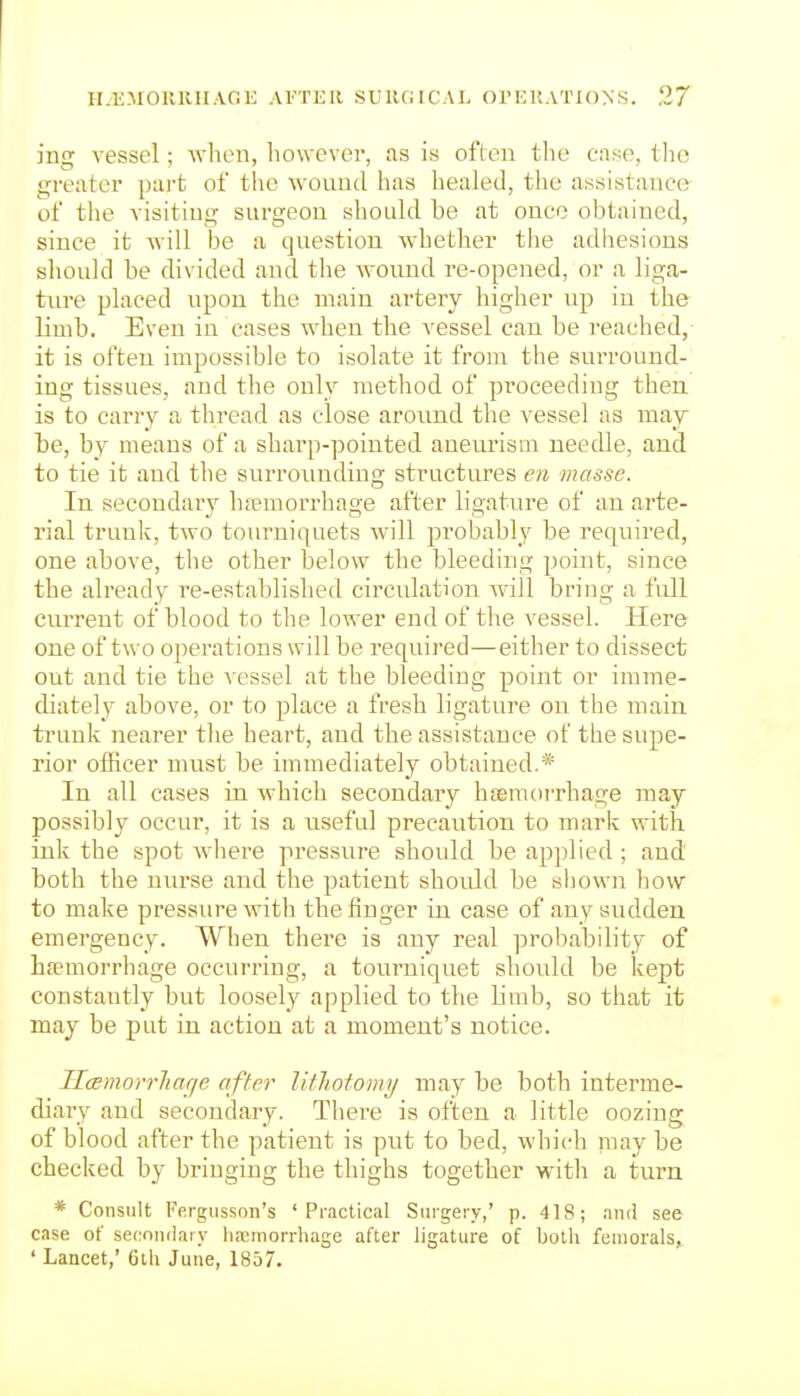 ing vessel; -wheu, however, as is often the case, tlic greater pai-t of the wound has healed, the assistance of the visitiug surgeon should be at once obtained, since it will be a question whether the adhesions sliould be divided and the wound re-opened, or a liga- ture placed upon the main artery higher up in the limb. Even in cases when the vessel can be reached, it is often impossible to isolate it from the surround- iug tissues, and the only method of proceeding then is to carry a thread as close aronnd the vessel as may be, by means of a sharp-pointed aneurism needle, and to tie it and the surrounding structures en masse. In secondary hfemorrhage after ligature of an arte- rial trunk, two tourniquets will pi'obably be required, one above, the other below the bleeding point, since the already re-established circulation will bring a full current of blood to the lower end of the vessel. Here one of two operations will be required—either to dissect out and tie the vessel at the bleeding point or imme- diately- above, or to place a fresh ligature on the main trunk nearer the heart, and the assistance of the supe- rior ofRcer must be immediately obtained.* In all cases in which secondary hseniorrhage may possibly occur, it is a nseful precaution to mark with ink the spot Avhere pressure should be applied ; and both the nin-se and the patient shoidd be shown how to make pressure with the finger in case of any sudden emergency. When there is any real probability of hfemorrhage occurring, a tourniquet should be kept constantly but loosely applied to the limb, so that it may be put in action at a moment's notice. IlamorrJiar/e after lithotomy may be both interme- diary and secondary. There is often a little oozing of blood after the patient is put to bed, which may be checked by bringing the thighs together witli a turn * Consult Fergiisson's 'Practical Surgery,' p. 418; and see case of secnnflary hemorrhage after ligature of both feniorals, ' Lancet,' 6ih June, 1857.