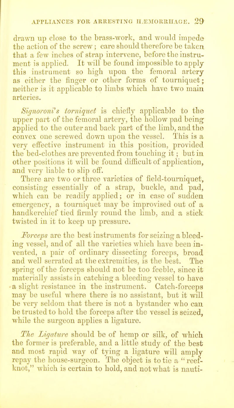 drawu up close to the brass-worlc, and would impede the action of the screw; care should therefore be taken, that a few iuclies of strap intervene, before the instru- ment is applied. It will be found impossible to apply this instrument so high upon the femoral artery as either the finger or other forms of tourniquet; neither is it applicable to limbs which have two main arteries. Siffnoroni's torniquct is chiefly applicable to tbe upper part of the femoral artery, the hollow pad being applied to the outer and back part of the limb, and the convex one screwed down upon the vessel. This is a very effective instrument in this position, provided the bed-clothes are prevented from touching it; but in other positions it will be found difficult of application, and very liable to slip off. There are two or three varieties of field-tourniquet, consisting essentially of a strap, buckle, and pad, which can be readily applied; or in case of sudden emergency, a tourniquet may be improvised out of a handkerchief tied firmly round the limb, and a stick twisted in it to keep up pressure. Forceps are the best instr uments for seizing a bleed- ing vessel, and of all the varieties which have been in- vented, a pair of ordinary dissecting forceps, broad and well serrated at the extremities, is the best. The spring of the forceps should not be too feeble, since it materially assists in catching a bleeding vessel to have a slight resistance in the instrument. Catch-forceps may be useful where there is no assistant, but it will be very seldom that there is not a bystander who can be trusted to hold the forceps after the vessel is seized, while the surgeon applies a ligature. The Lir/ctture should be of hemp or silk, of which the former is preferable, and a little study of the best and most rapid way of tying a ligature will amply repay the house-surgeon. The object is to tie a  reef- knot, which is certain to hold, and not what is nauti-