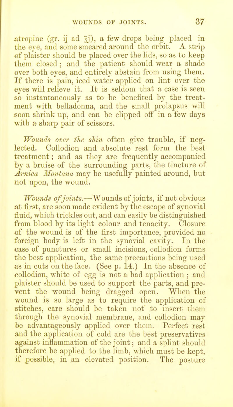 atropiuc (gv. ij ad 5j), a few drops being placed iu the eye, and some smeared around the orbit. A strip ol'plaister should be placed over the lids, so as to keep them closed; and the patient should wear a shade over both eyes, and entii-ely abstain from using them. If there is pain, iced water applied on lint over the eyes will relieve it. It is seldom that a case is seeu so instantaneously as to be benefited by the treat- ment with belladonna, and the small prolapsus will soon shrink up, and can be clipped off in a few days with a sharp pair of scissors. Wounds over the shin often give trouble, if neg- lected. Collodion and absolute rest form the best treatment; and as they are frequently accompanied by a bruise of the surrounding parts, the tincture of Arnica Montana may be usefully painted around, but not upon, the wound. Wounds ofjoints.—Wounds of joints, if not obvious at first, are soon made evident by the escape of synovial fluid, which trickles out, and can easily be distinguished from blood by its light colour and tenacity. Closure of the wound is of the first importance, provided no foreign body is left in the synovial cavity. In the case of punctures or small incisions, collodion forms the best application, the same precautions being used as in cuts on the face. (See p. 14.) In the absence of collodion, white of egg is not a bad application ; and plaister should be used to support the parts, and pre- vent the wound being dragged open. When the wound is so large as to require the application of stitches, care should be taken not to insert them through the synovial membrane, and collodion may be advantageously applied over them. Perfect rest and the application of cold are the best preservatives against inflammation of the joint; and a splint should therefore be applied to the limb, which must be kept, if possible, in an elevated position. The posture