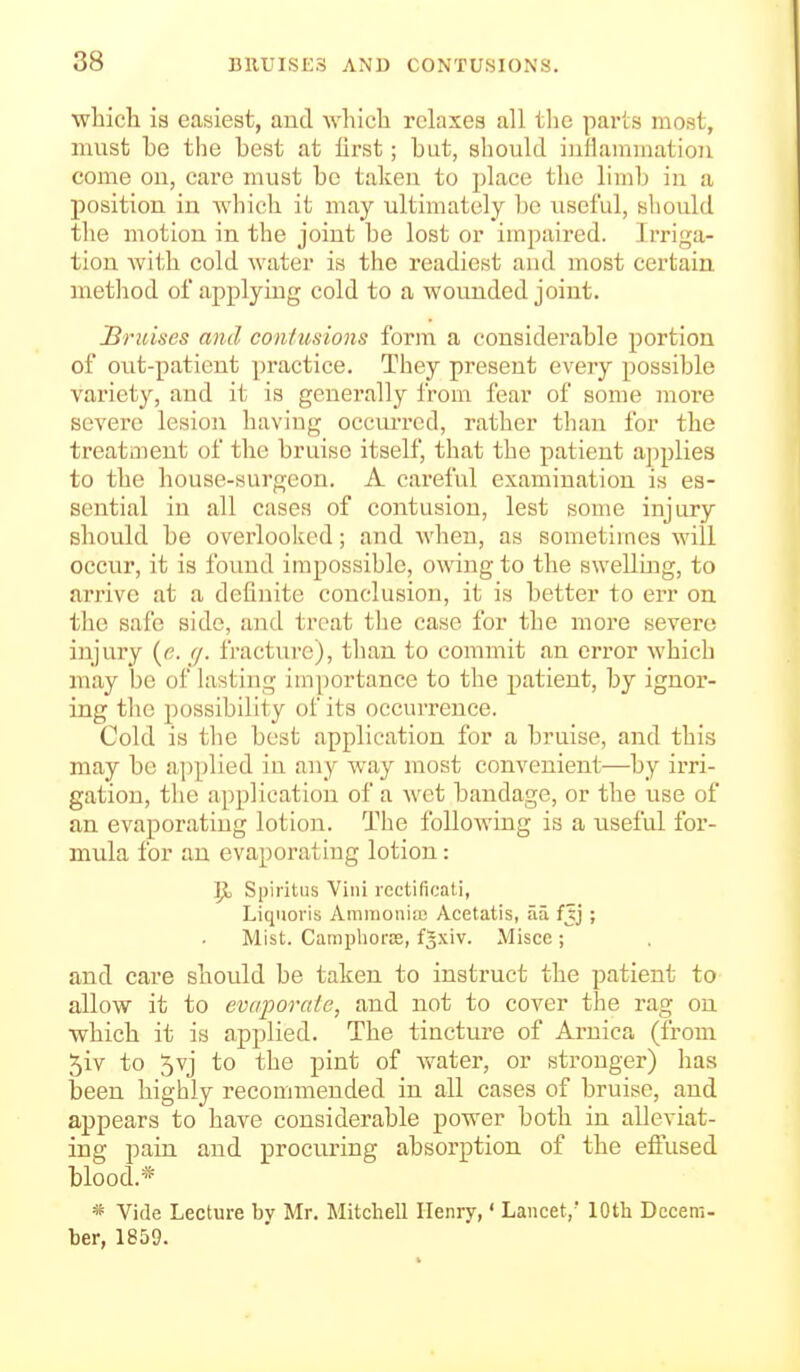 whicli is easiest, and whicli relaxes all tlie parts most, must be the best at first; but, should iuilainmatiou come on, care must bo taken to lAacc the limb in a position in Avhicli it may ultimately be useful, should tlie motion in the joint be lost or impaired. Irriga- tion witb cold water is the readiest and most certain method of applying cold to a wounded joint. IBruises and contusions form a considerable portion of out-patient practice. They present every possible variety, and it is generally from fear of some more severe lesion having occurred, rather than for the treatment of the bruise itself, that the patient applies to the house-surgeon. A careful examination is es- sential in all cases of contusion, lest some injury should be overlooked; and when, as sometimes will occur, it is found impossible, owing to the swelling, to arrive at a definite conclusion, it is better to err on the safe side, and treat the case for the more severe injury {c. rj. fractui-e), than to commit an error which may be of lasting importance to the patient, by ignor- ing tlie possibility of its occurrence. Cold is the best application for a bruise, and this may be a])plied in any way most convenient—by irri- gation, the application of a Avet bandage, or the use of an evaporating lotion. The following is a useful for- mula for an evaporating lotion: \)o Spiritus Villi rectificati, Liquoi'is Ammoniiu Acetatis, aa fjj ; Mist. Caraplioras, f^xiv. Misce ; and care should be taken to instruct the patient to allow it to evaporate, and not to cover the rag on which it is applied. The tincture of Arnica (from 5iv to 5vj to the pint of w^ater, or stronger) has been highly recommended in all cases of bruise, and appears to have considerable power both in alleviat- ing pain and procuring absorption of the eftused blood.* * Vide Lecture by Mr. Mitchell Henry,' Lancet, lOth Decem- ber, 1859.