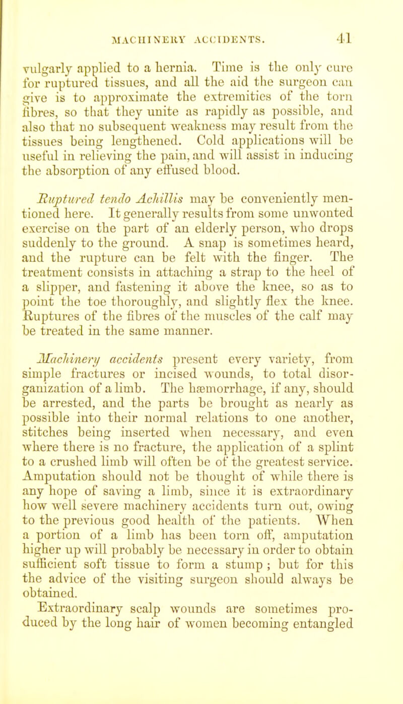 vulgarly applied to a liernia. Time is the only cure for ruptured tissues, and all the aid the surgeon can give is to approximate the extremities of tlie torn fibres, so that they unite as rapidly as possible, and also that no subsequent weakness may result from the tissues being lengthened. Cold applications will be useful in relieving the pain, and will assist in inducing the absorption of any effused blood. 'Ruptured tench AcliilUs may be conveniently men- tioned here. It generally results from some unwonted exercise on the part of an elderly person, who drops suddenly to the ground. A snap is sometimes heard, and the rupture can be felt with the finger. The treatment consists in attaching a strap to the heel of a slipper, and fastening it above the knee, so as to point the toe thoroughly, and slightly flex the knee. Ruptures of the fibres of the nuiscles of the calf may be treated in the same manner. 2Iacliineri/ accidents present every variety, from simple fractures or incised wounds, to total disor- ganization of a limb. The hfemorrhage, if any, should be arrested, and the parts be brought as nearly as possible into their normal relations to one another, stitches being inserted when necessary, and even where there is no fracture, the application of a splint to a crushed limb will often be of the greatest service. Amputation should not be thought of while there is any hope of saving a limb, since it is extraordinary how well severe machinery accidents turn out, owing to the previous good health of the patients. When a portion of a limb has been torn ofi, amputation higher up will probably be necessary in order to obtain sufficient soft tissue to form a stump ; but for this the advice of the visiting surgeon should always be obtained. Exti-aordinary scalp wounds are sometimes pro- duced by the long hair of women becoming entangled