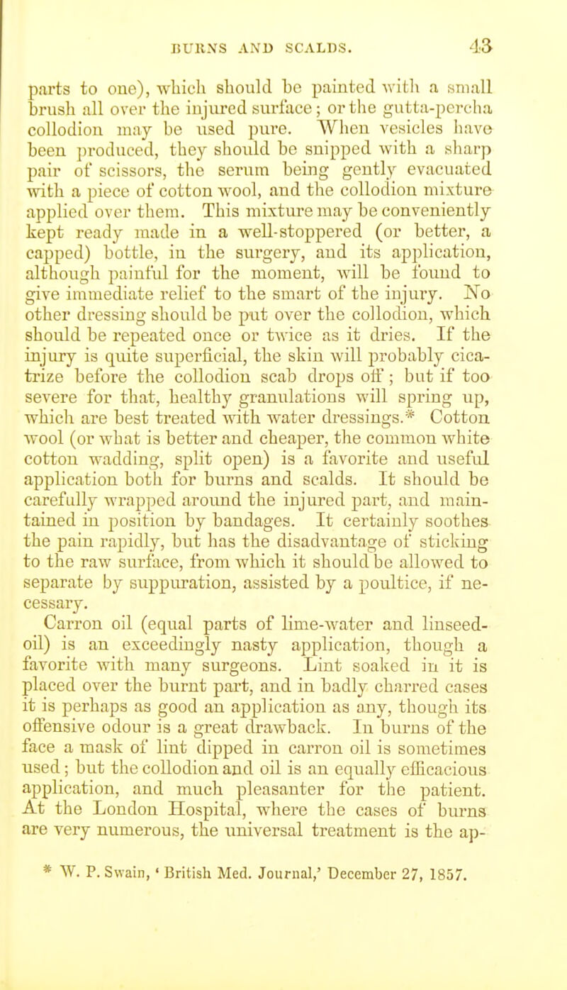 parts to one), which should be painted \vitli a wniall brush all over the injured surface; or the gutta-percha collodion may be used pvire. When vesicles have been ])roduced, they should be snipped with a sharp pair of scissors, the serum being gently evacuated with a piece of cotton wool, and the collodion mixture applied over them. This mixture may be conveniently kept ready made in a well-stoppered (or better, a capped) bottle, in the surgery, and its application, although paintul for the moment, Avill be found to give immediate relief to the smart of the injury. 'No other dressing should be put over the collodion, which, should be repeated once or twice as it dries. If the injury is quite superficial, the skin will probably cica- trize before the collodion scab drops olF; but if too severe for that, healthy granulations will spring up, which are best treated with water dressings.* Cotton wool (or what is better and cheaper, the common white cotton wadding, split open) is a favorite and useful application both for burns and scalds. It should be carefully wrapped around the injured part, and main- tained in position by bandages. It certainly soothes the pain rapidly, but has the disadvantage of sticking to the raw surface, from which it should be allowed to separate by suppiu-ation, assisted by a poultice, if ne- cessary. Carron oil (equal parts of lime-water and linseed- oil) is an exceedingly nasty application, though a favorite with many surgeons. Lint soaked in it is placed over the burnt pai-t, and in badly charred cases it is perhaps as good an application as any, thougli its offensive odour is a great drawback. In burns of the face a mask of lint dipped in carron oil is sometimes iised; but the collodion and oil is an equally efficacious application, and much pleasauter for the patient. At the London Hospital, where the cases of biu'ns are very numerous, the imiversal treatment is the ap- * W. P. Swain,' British Med. Journal,' December 27, 1857.