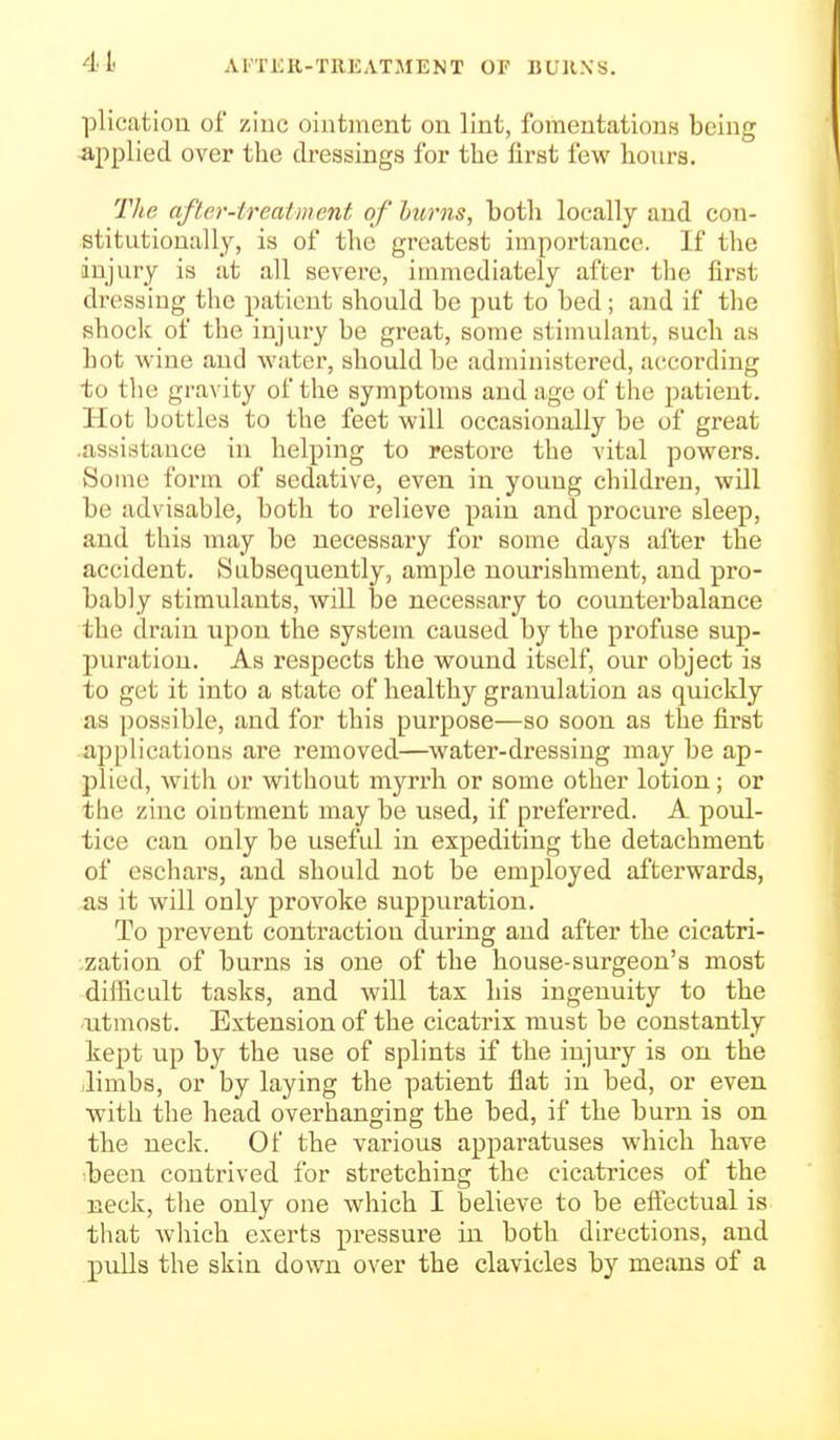 4L AI'TKR-TREATMENT OF BUllNS. plication of zinc ointment on lint, fomentations being applied over the dressings for the first few hours. The after-treatment of hums, both locally and con- stitutionally, is of the greatest importance. If the injury is at all severe, immediately after the first dressing the patient should be put to bed; and if the shock of the injury be great, some stimulant, such as hot wine and water, should be administered, according to the gravity of the symptoms and age of the patient. Hot bottles to the feet will occasionally be of great .assistance in helping to restore the vital powers. Some form of sedative, even in young children, will be advisable, both to relieve pain and procure sleep, and this may be necessary for some days after the accident. Subsequently, ample nourishment, and pro- bably stimulants, will be necessary to counterbalance the drain upon the system caused hj the profuse sup- puration. As respects the wound itself, our object is to get it into a state of healthy granulation as quickly as possible, and for this purpose—so soon as the first applications are removed—water-dressing may be ap- plied, with or without myrrh or some other lotion; or the zinc ointment may be used, if preferred. A poul- tice can only be useful in expediting the detachment of eschars, and should not be employed afterwards, as it will only provoke suppuration. To prevent contraction during and after the cicatri- zation of burns is one of the house-surgeon's most diilicult tasks, and will tax his ingenuity to the utmost. Extension of the cicatrix must be constantly kept up by the use of splints if the injury is on the limbs, or by laying the patient flat in bed, or even with the head overhanging the bed, if the burn is on the neck. Of the various apparatuses which have ■been contrived for stretching the cicatrices of the neck, tlie only one which I believe to be effectual is that which exerts pressure in both directions, and pulls the skin down over the clavicles by means of a