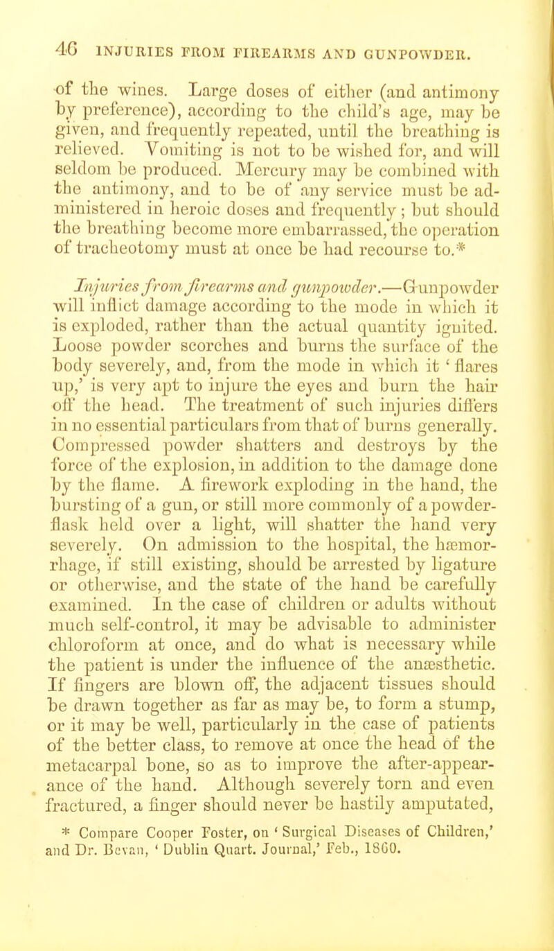 4>G INJURIES FROM FIREARMS AND GUNPOWDER. of tlie wines. Large doses of either (and antimony by preference), according to the child's age, may be given, and frequently repeated, until the breathing is relieved. Vomiting is not to be wished for, and will seldom be produced. Mercury may be combined with the antimony, and to be of any service must be ad- ministered in heroic doses and frequently; but should the breathing become more embarrassed, the operation of tracheotomy must at once be had recourse to.* Injuries from Jlrearms and gunpowder.—Gunpowder will inflict damage according to the mode in wiiich it is exploded, rather than the actual quantity ignited. Loose powder scorches and biu'us the surface of the body severel_f, and, from the mode in which it ' flares up,' is very apt to injure the eyes and burn the hair oif the head. The treatment of such injuries dift'ers in no essential particulars from that of biu'ns generally. Compressed powder shatters and destroys by the force oi'the explosion, in addition to the damage done by the flame. A firework exploding in the hand, the bursting of a gun, or still more commonly of a powder- flask held over a light, will shatter the hand very severely. On admission to the hospital, the ha^mor- rhage, if still existing, should be arrested by ligature or otherwise, and the state of the hand be carefully examined. In the case of children or adults without much self-control, it may be advisable to administer chloroform at once, and do what is necessary while the patient is under the influence of the antesthetic. If fingers are blown ofi, the adjacent tissues should be drawn together as far as may be, to form a stump, or it may be well, particularly in the case of patients of the better class, to remove at once the head of the metacarpal bone, so as to improve the after-appear- ance of the hand. Although severely torn and even fractured, a finger should never be hastily amputated, * Compare Cooper Foster, on ' Surgical Diseases of Children,' and Dr. Bovau, ' Dublin Quart. Journal,' Feb., 18G0.