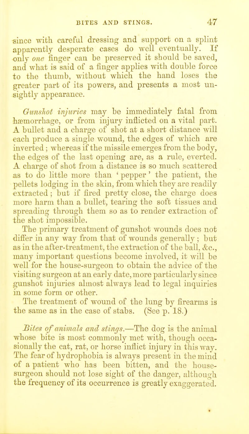 since with careful dressing and support ou a splint apparently desperate cases do well eventually. If only one finger can be preserved it should be saved, and what is said of a linger applies with double force to tlie thumb, without which the hand loses the greater part of its powers, and presents a most un- sightly appearance. GunsJiot injuries may be immediately fixtal from haemorrhage, or from injury inflicted on a vital part. A bullet and a charge of shot at a short distance will each produce a single wound, the edges of wliicb are inverted; whereas if the missile emerges from the body, the edges of the last opening are, as a rule, everted. A charge of shot from a distance is so much scattered as to do little more than ' pepper' the patient, the pellets lodging in the skin, from which they are readily extracted ; but if fired pretty close, the charge does more harm than a bullet, tearing the soft tissues and spreading through them so as to render extraction of the shot impossible. The primary treatment of gunshot wounds does not difier in any way from that of wounds generally ; but as in the after-treatment, the extraction of the ball, &c., many important questions become involved, it will be well for the house-surgeon to obtain the advice of the visiting surgeon at an eai-ly date, more particularly since gunshot injuries almost always lead to legal inquiries in some form or other. The treatment of wound of the lung by firearms is the same as in the case of stabs. (See p. 18.) Sites of animals and stings.—The dog is the animal whose bite is most commonly met with, thougli occa- sionally the cat, rat, or horse inflict injury in tliis way. The fear of hydrophobia is always present in the mind of a patient who has been bitten, and the house- surgeon should not lose sight of the danger, although the frequency of its occurrence is greatly exaggerated.