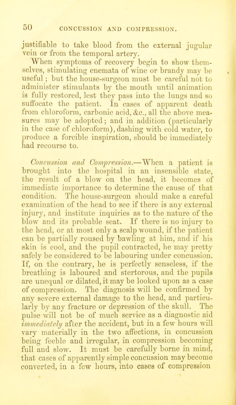 CONCUSSION AND COMPRESSION. justifiable to take blood from the external jugular vein or from the temporal artery. When symptoms of recovery begin to show them- selves, stimulating enemata of wine or brandy may be useful ; but the house-surgeon must be cai-eful not to administer stimulants by the mouth until animation is fully restored, lest they pass into the lungs and so suffocate the patient. In cases of apparent death from chloroform, carbonic acid, &c., all tlie above mea- sures may be adopted; and in addition (particularly in the case of chloroform), dashing witli cold water, to produce a forcible inspiration, should be immediately had recourse to. Concussion and Compression.—When a patient is brought into the hospital in an insensible state, the result of a blow on the head, it becomes of immediate importance to determine the cause of that condition. The house-surgeon should make a careful examination of the head to see if there is any external injury, and institute inquiries as to the nature of the blow and its probable scat. If there is no injury to the head, or at most only a scalp wound, if the patient can be partially roused by bawling at him, and if his skin is cool, and the pupil contracted, he may pretty safely be considered to be labouring under concussion. If, on the contrary, he is perfectly senseless, if the breathing is laboured and stertorous, and the pupils are unequal or dilated, it may be looked upon as a case of compression. The diagnosis will be confirmed by any severe external damage to the head, and particu- larly by any fracture or depression of the skull. The pulse will not be of much service as a diagnostic aid immediately after the accident, but in a few hours will vary materially in the two affections, in concussion being feeble and irregular, in compression becoming full and slow. It must be carefully borne in mind, that cases of apparently simple concussion may become converted, in a few hours, into cases of compression
