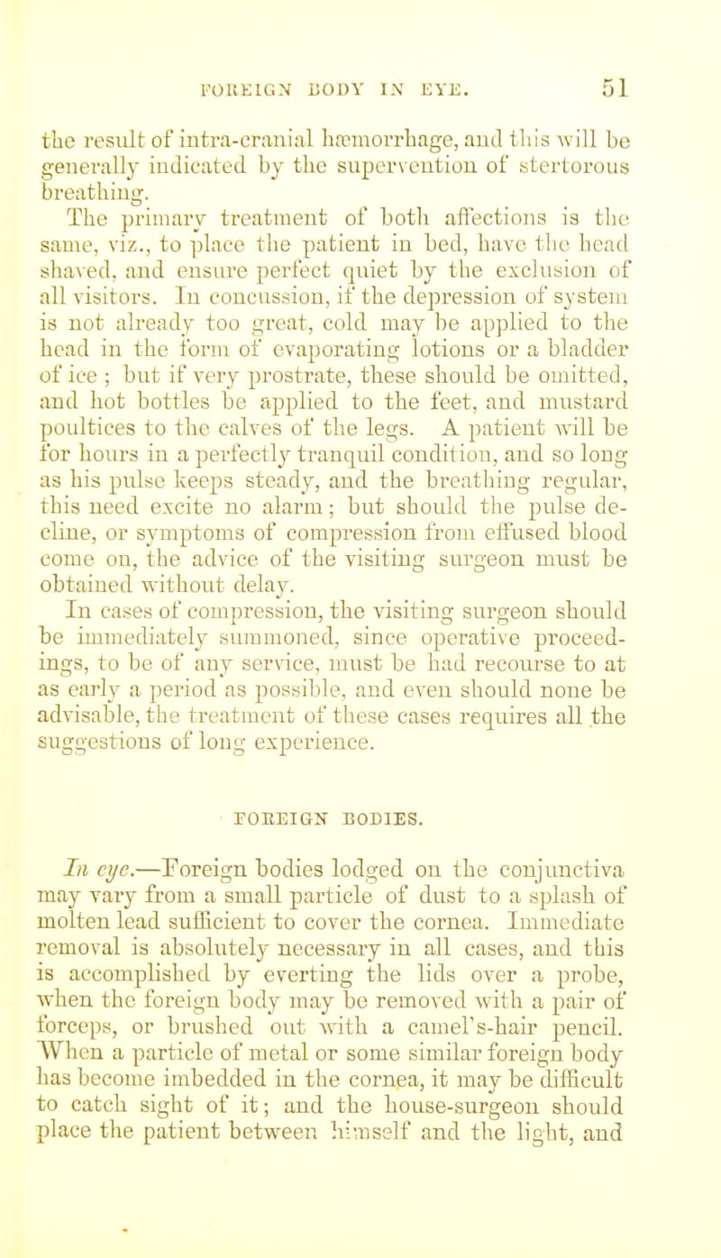 the result of iutra-cranial hfemorrhage, aud tliis will be generally indicated by the superveutiou of stertorous breathing. The primary treatment of botli affections is tlio same, viz., to place the patient in bed, have the head sha\ ed, and ensure perfect quiet by the excluaion of all visitors. In concussion, if the depression of system is not already too great, cold may be applied to tlie head in the form of evaporating lotions or a bladder of ice ; but if very prostrate, these should be omitted, and hot bottles be applied to the feet, and mustard poidtices to the calves of the legs. A j^atient Avill be for hours in a perfectly tranquil conditiou, aud so long as his pulse keeps steady, and the breathing regular, this need excite no alarm; but should the pulse de- cline, or symptoms of compression from effused blood come on, the advice of the visiting surgeon must be obtained without delay. In cases of compression, the visiting surgeon should be immediately summoned, since operative proceed- ings, to be of any service, must be had recoiu'se to at as early a period as jiossible, and even should none be advisable, the treatment of these cases requires all the suggestions of long experience. rOEEIGIT BODIES. Ill eye.—Foreign bodies lodged on the conjunctiva may vary from a small particle of dust to a splash of molten lead sufficient to cover the coi'nea. Immediate removal is absolutely necessary in all cases, and this is accomplished by everting the lids over a probe, when the foreign body may be removed with a pair of forceps, or brushed out with a camel's-hair pencil. When a particle of metal or some similar foreign body has become imbedded in the cornea, it may be difficult to catch sight of it; and the house-surgeon should place the patient between himself and the light, and