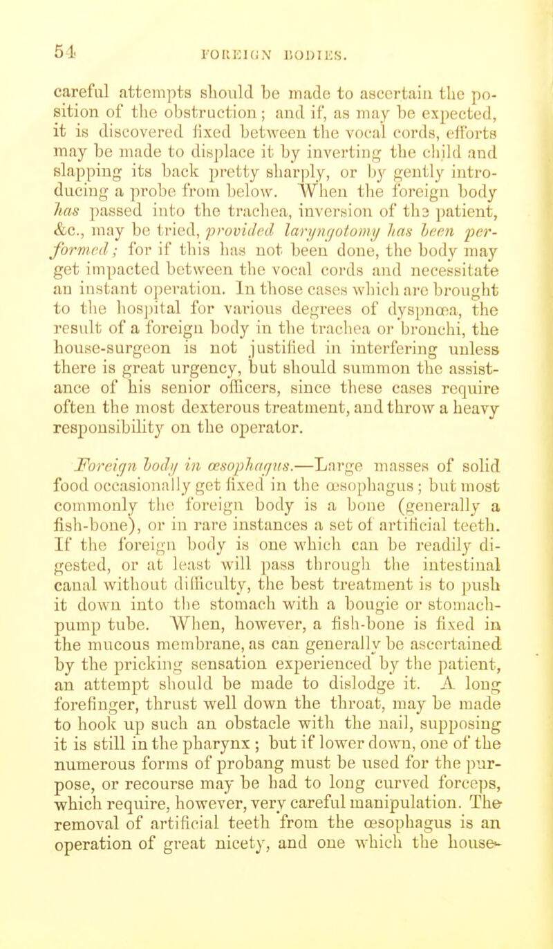 51 l''OIU:i(iN UODIKS. careful attempts should be made to ascertain the po- sition of the obstruction; and if, as may be expected, it is discovered lixed between the vocal cords, efforts may be made to displace it by inverting the child and slapping its back pretty sharply, or by gently intro- ducing a probe from below. When the foreign body has passed into the trachea, inversion of th3 ])atient, &c., may be tried, provided lari/ngulomy Jim hcen fcr- formed; for if this has not been done, the body may get impacted between the vocal coi-ds and necessitate an instant operation. In those cases which are brought to the hospital for vai'ions degrees of dyspnoea, the result of a foreign body in the trachea or bronchi, the house-surgeon is not justilied in interfering unless there is great urgency, but should summon the assist- ance of his senior officers, since tliese cases require often the most dexterous treatment, and throw a heavy responsibility on the operator. Foreign hodi/ in oesopliar/tis.—Large masses of solid food occasionally get fixed in the a'sopliagus ; but most commonly tlio foreign body is a bone (generally a fish-bone), or in rare instances a set of artilicial teeth. If the foreign body is one which can be readily di- gested, or at least will ]mss through tlie intestinal canal Avithout diiliculty, the best treatment is to push it down into the stomach with a bougie or stomach- pump tube. When, however, a fish-bone is fixed in the mucous membrane, as can generally be ascertained by the pricking sensation experienced by the patient, an attempt should be made to dislodge it. A long forefinger, thrust well down the throat, may be made to hook up such an obstacle with the nail, siipposing it is still in the pharynx ; but if lower down, one of the numerous forms of probang must be used for the pur- pose, or recourse may be had to long curved forceps, which require, however, very careful manipulation. The removal of artificial teeth from the oesophagus is an operation of great nicety, and one which the houses