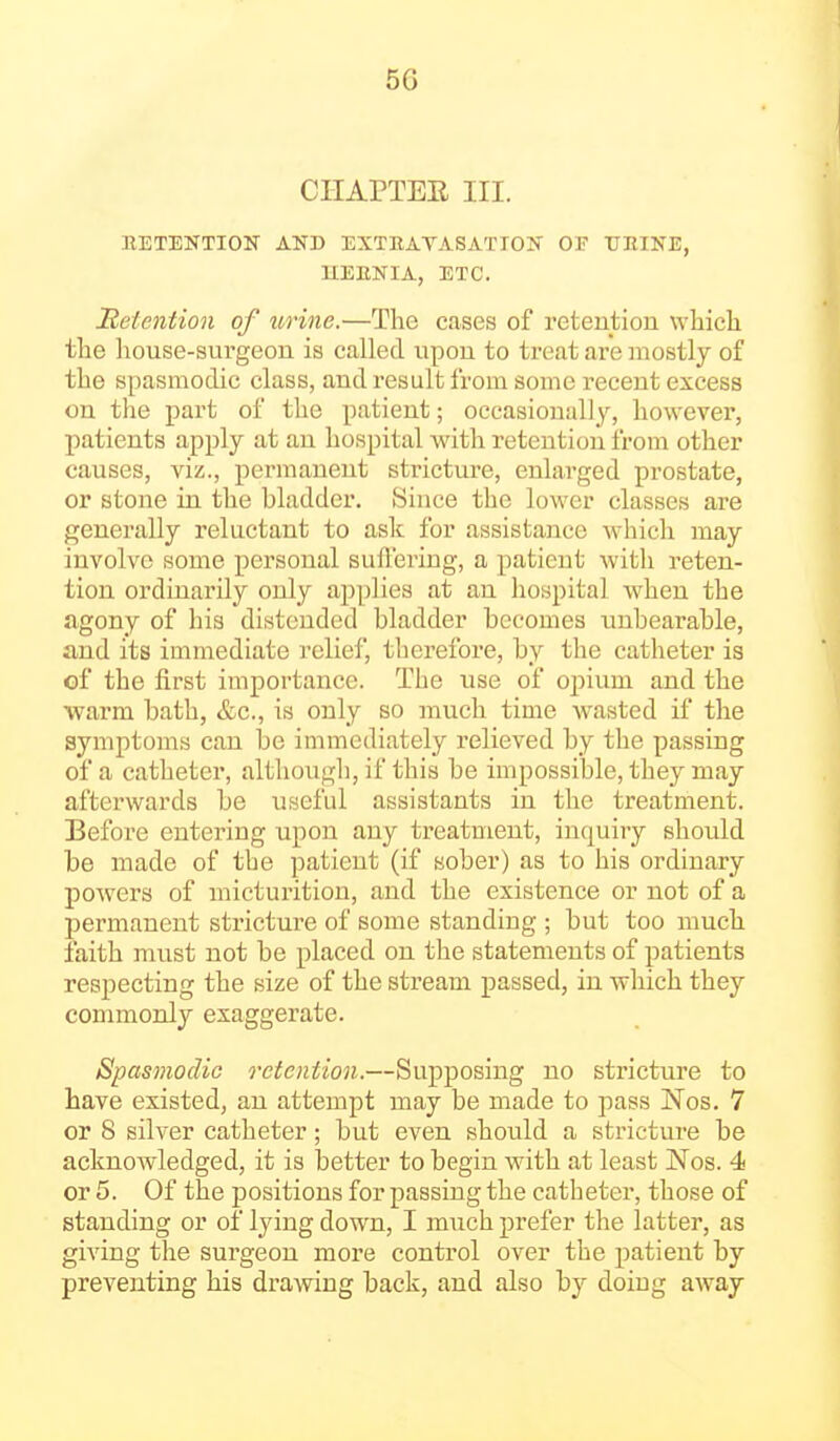 CHAPTEE III. BETEKTION AND EXTRAVASATION OF trniNE, UEENIA, ETC. detention of urine.—The cases of retention which the house-surgeon is called upon to treat are mostly of the spasmodic class, and result from some recent excess on the part of the patient; occasionally, however, patients apply at an hospital with retention from other causes, viz., permanent stricture, enlarged prostate, or stone in the bladder. Since the lower classes are generally reluctant to ask for assistance W'hich may involve some personal suffering, a patient with reten- tion ordinarily only applies at an hospital when the agony of his distended bladder becomes unbearable, and its immediate relief, therefore, by the catheter is of the first importance. The use of opium and the warm bath, &c., is only so much time wasted if the symptoms can be immediately relieved by the passing of a catheter, although, if this be impossible, they may afterwards be useful assistants in the treatment. Before entering upon any treatment, inquiry should be made of the patient (if sober) as to his ordinary powers of micturition, and the existence or not of a permanent stricture of some standing ; but too much faith must not be placed on the statements of patients respecting the size of the stream passed, in which they commonly exaggerate. Spasmodic retention.—Supposing no stricture to have existed, an attempt may be made to pass Nos. 7 or 8 silver catheter; but even should a stricture be acknowledged, it is better to begin with at least Nos. 4 or 5. Of the positions for passing the catheter, those of standing or of lying down, I much prefer the latter, as giving the surgeon more control over the patient by preventing his drawing back, and also by doing away