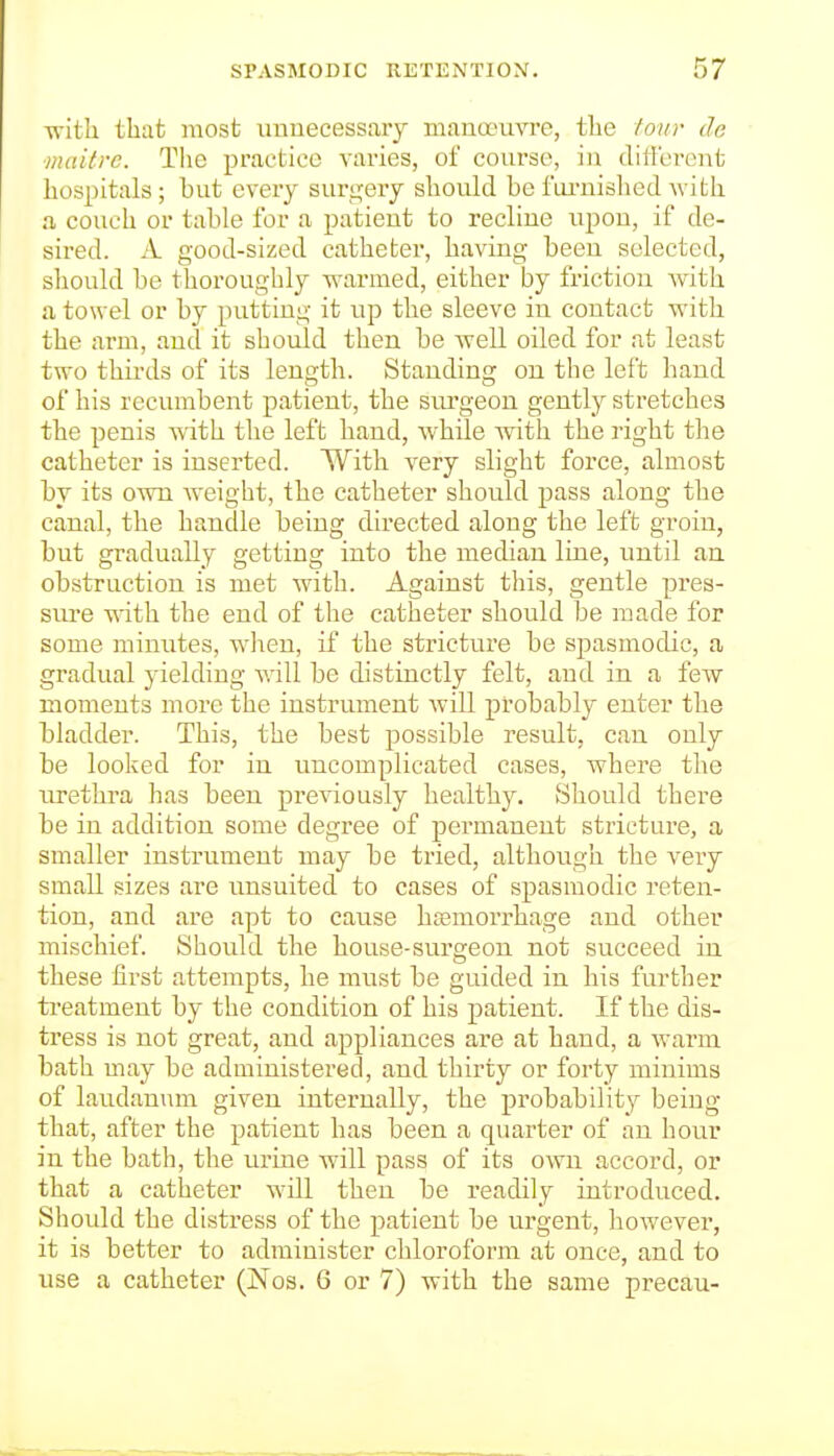 -n-ith that most unnecessary manoeuvre, tbe lour de maitre. The practice varies, of course, in ditlerent hospitals; but every surgery should be fui-nished with a couch or table for a patient to recline iipou, if de- sired, k. good-sized catheter, having been selected, should be thoroughly warmed, either by friction -with a towel or by putting it up the sleeve in contact with the arm, and it should then be well oiled for at least two thirds of its length. Standing on the left hand of his recumbent patient, the surgeon gently stretches the penis with the left hand, while with the right the catheter is inserted. With very slight force, almost by its own Aveight, the catheter should pass along the canal, the handle being directed along the left groin, but gradually getting into the median line, until an obstruction is met with. Against this, gentle pres- sm-e with the end of the catheter should be made for some minutes, when, if the stricture be spasmodic, a gradual yielding will be distinctly felt, and in a few moments more the instrument Avill probably enter the bladder. This, the best possible result, can only be looked for in uncomplicated cases, where the urethra has been previously healthy. Should there be in addition some degree of permanent stricture, a smaller instrument may be tried, although the veiy small sizes are unsuited to cases of spasmodic reten- tion, and are apt to cause htemorrhage and other mischief. Should the house-surgeon not succeed in these first attempts, he must be guided in his further treatment by the condition of his patient. If the dis- tress is not great, and appliances ai'e at hand, a warm bath may be administered, and thirty or forty minims of laudanum given internally, the probability being that, after the patient has been a quarter of an hour in the bath, the urine will pass of its own accord, or that a catheter will then be readily introduced. Should the distress of the patient be urgent, however, it is better to administer chloroform at once, and to use a catheter (Nos. 6 or 7) with the same precau-