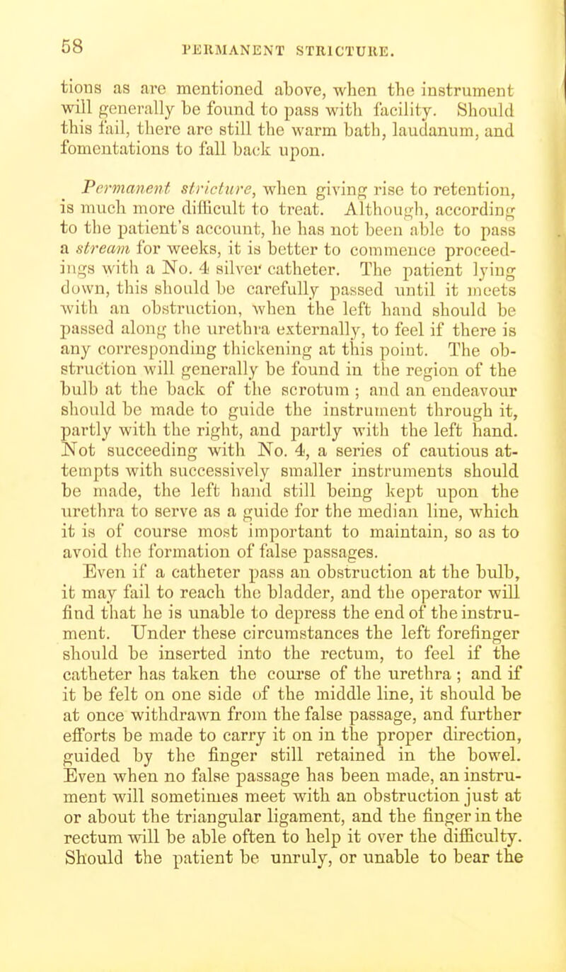 PERMANENT STRICTURE. tions as are mentioned above, when the instrument will generally be found to pass witli facility. Should this iail, there are still the warm bath, laudanum, and fomentations to fall back upon. Permanent stricture, Avhen givinp; rise to retention, is much more difficult to treat. Although, according to the patient's account, he has not been able to pass a stream for weeks, it is better to commence proceed- ings with a No. 4 silver catheter. The patient lying down, this should be carefully passed until it meets Avitli an obstruction, when the left hand should be jjassed along the urethra externally, to feel if there is any corresponding thickening at this point. The ob- struction will generally be found in the region of the bulb at the back of the scrotum ; and an endeavour should be made to guide the instrument through it, partly with the right, and partly with the left hand. Not succeeding with No. 4, a series of cautious at- tempts with successively smaller instruments should be made, the left hand still being kept upon the urethra to serve as a guide for the median line, which it is of course most important to maintain, so as to avoid the formation of false passages. Even if a catheter pass an obstruction at the bulb, it may fail to reach the bladder, and the operator will find that he is unable to depress the end of the instru- ment. Under these circumstances the left forefinger should be inserted into the rectum, to feel if the catheter has taken the course of the urethra ; and if it be felt on one side of the middle line, it should be at once withdrawn from the false passage, and further efforts be made to carry it on in the proper direction, guided by the finger still retained in the bowel. Even when no false passage has been made, an instru- ment will sometimes meet with an obstruction just at or about the triangular ligament, and the finger in the rectum will be able often to help it over the difficulty. Should the patient be unruly, or unable to bear the