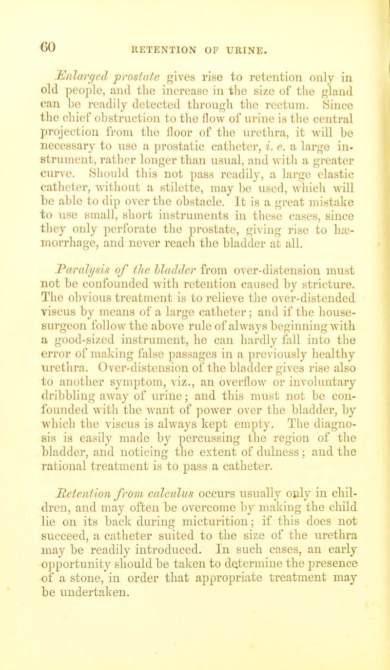 RETENTION OP URINE. Mnlarr/ed prostate gives rise to retention only in old ])Cople, and the increase in the size of the gland can be readily detected through the rectum. iSince the chief obstruction to the flow of urine is tlie central projection from the floor of the nrethra, it will be necessary to use a prostatic catheter, i. e. a large in- strument, rather longer than usual, and with a greater curve. Sliould this not pass readily, a large elastic catheter, Avithout a stilette, may be used, which will be able to dip over the obstacle. It is a great mistake to use small, short instruments in these cases, since they only perforate the prostate, giving rise to hje- morrhage, and never reach the bladder at all. JParahjfiis of the llctddcr from over-distension must not be confounded Avitli retention caused by stricture. The obvious treatment is to relieve the over-distended viscus by uieans of a large catheter; and if the house- surgeon ibllow the above rule of always beginning with a good-sized instrument, he can hardly fall into the error of making false passages in a j^reviously healthy urethra. Over-distension of the bladder gives rise also to another symptom, viz., an overflow or involuntary dribbling away of nrine; and this must not be con- founded witli the want of power over the bladder, by which the viscus is always kept empty. The diagno- sis is easily made by percussing the region of the bladder, and noticing the extent of dulness; and the rational treatment is to pass a catheter. Metention from calculus occurs usually only in chil- dren, and may often be overcome by making the child lie on its back during micturition; if this does not succeed, a catheter suited to the size of the urethra may be readily introduced. In such cases, an early opportunity should be taken to determine the presence of a stone, in order that appropriate treatment may be undertaken.