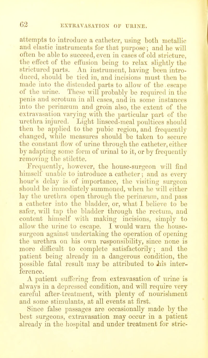 G2 EXTllAVASATION OF tHUNE. attempts to introduce a catheter, using both metallic and elastic instruments for that purpose; and he will often be able to succeed, even in cases of old stricture, the effect of the effusion being to relax slightly the strictured jiarts. An instrument, liaviug been intro- duced, should be tied in, and incisions must then be made into the distended parts to allow of the escape of the urine. These will probably be required in tlie penis and scrotum in all cases, and in some instances into the perinajum and groin also, the extent of the extravasation varying with the particular part of the urethra injured. Light linseed-meal poultices should then be applied to the pubic region, and frequently changed, while measures should be taken to secure the constant How of urine through the catheter, either by adapting some form of urinal to it, or by frequently removing the ytilette. I'^recjucntly, however, the house-surgeon will find himself unable to introduce a catheter; and as every hour's delay is of importance, the visiting surgeon should be immediately summoned, when he will either lay the urethra open through the perina?uin, and pass a catheter into the bladder, or, what I believe to be safer, will t;ip tlie bladder through the rectum, and content himself with making incisions, simply to allow the xu-ine to escape. I would warn the house- surgeon against undertaking the operation of opening the urethra on his own responsibility, since none is more difficult to complete satisfactorily; and the patient being already in a dangerous condition, the possible fatal result may be attributed to Jiis inter- ference. A patient suffering from extravasation of wr'me is always in a depressed condition, and will require very careful after-treatment, with plenty of nourishment and some stimulants, at all events at first. Since false passages are occasionally made by the best surgeons, extravasation may occur in a patient already in the hospital and under treatment for stric-