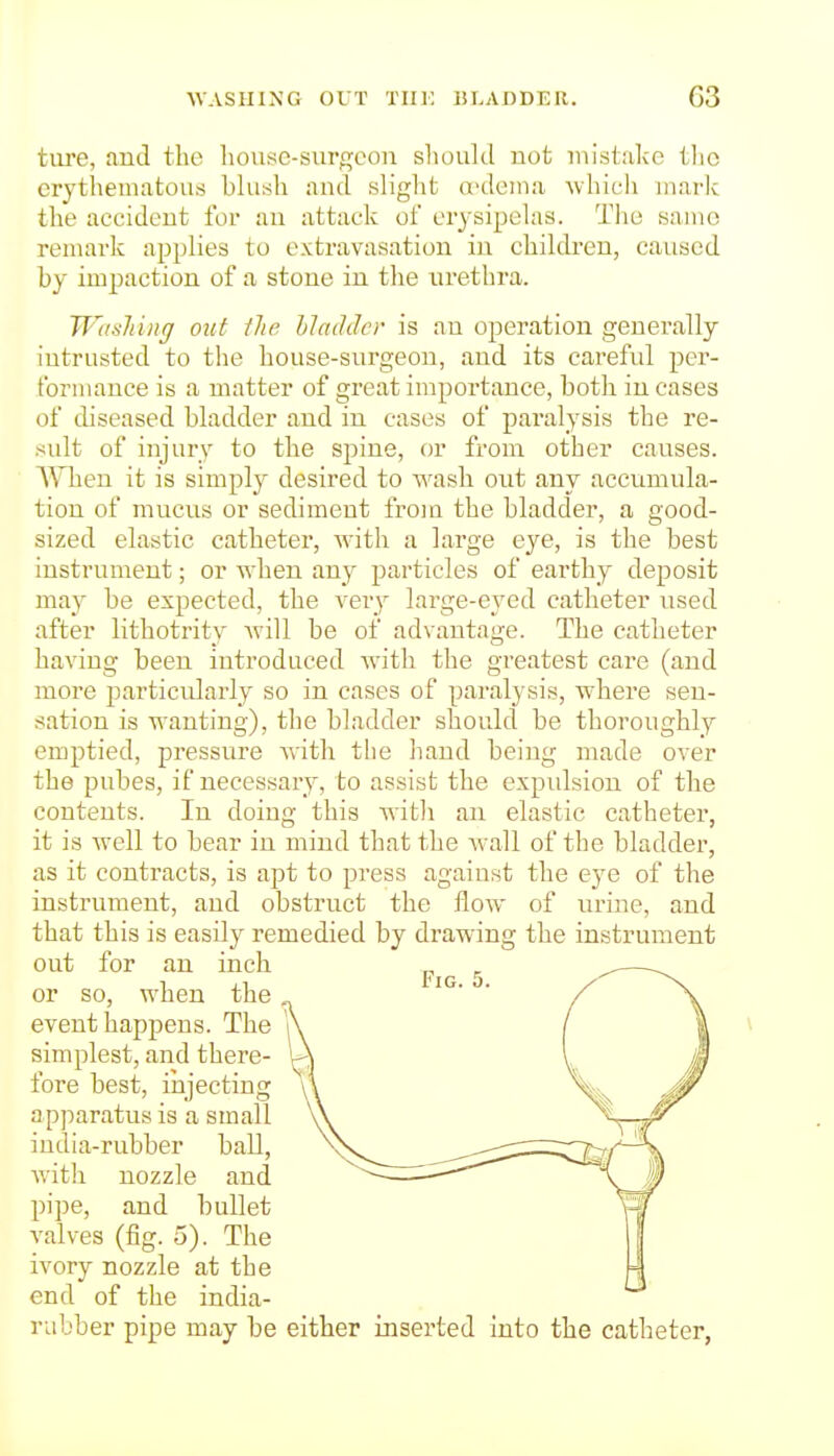 UASHING OUT Tin: liLADDER. G3 tiire, and the house-surf^con should not mistake tlio erythematous blush and slight a^dema which maric the accident for an attack of erysipelas. Tlio same remark applies to extravasation in children, caused by impaction of a stone in the iirethra. Wasliing out tlie hi adder is an operation generally intrusted to the house-surgeon, and its careful per- formance is a matter of great importance, both in cases of chseased bladder and in cases of paralysis the re- sult of injury to the spine, or from other causes. AYhen it is simply desired to wash oiit any accumula- tion of mucus or sediment from the bladder, a good- sized elastic catheter, with a large eye, is the best instrument; or when any particles of earthy deposit may be expected, the very large-eyed catheter used after lithotrity Avill be of advantage. The catheter having been introduced with the greatest care (and more particidarly so in cases of paralysis, where sen- sation is wanting), the bladder should be thoroughly emptied, pressure vs'ith the liand being made over the pubes, if necessary, to assist the expidsiou of the contents. In doing this wifcli an elastic catheter, it is well to bear in mind that the Avail of the bladder, as it contracts, is apt to press against the ejQ of the instrument, and obstruct the flow of urine, and that this is easily remedied by drawing the instrument out for an inch or so, when the event happens. The r simplest, and there- \ fore best, injecting ap])aratus is a small india-rubber ball, with nozzle and pipe, and bullet valves (fig. 5). The ivory nozzle at the end of the india- rubber pipe may be either inserted into the catheter,