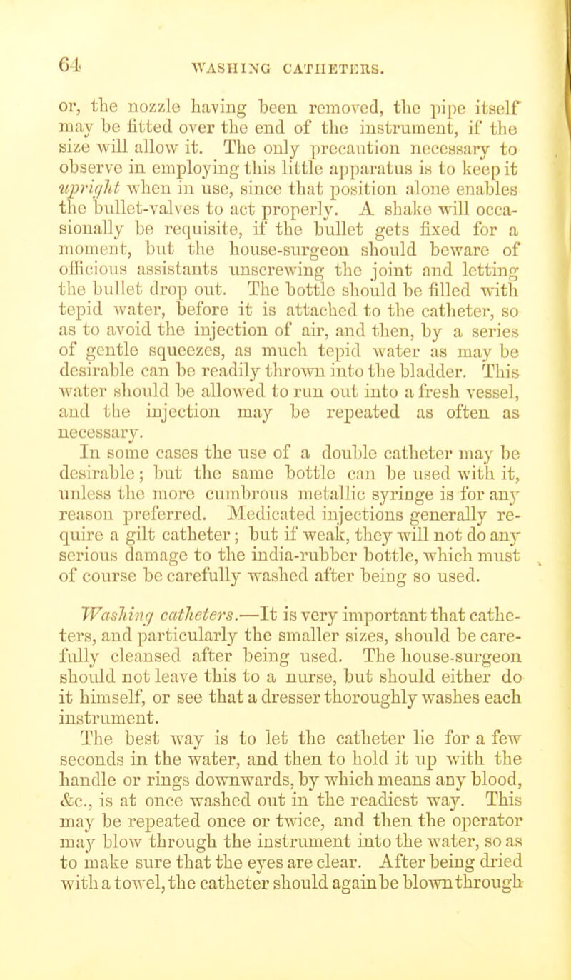 61 WASHING CATHETERS. or, the nozzle having been removed, the pipe itself may be fitted over tlie end of tlie instrument, if the size will allow it. The only precaution neceasaiy to observe in employing this little apparatus is to keep it tipric/ht when in use, since that poisition alone enables the bullet-valves to act properly. A shake will occa- sionally be requisite, if the bullet gets fixed for a moment, but the house-surgeon should beware of olficious assistants unscrewing the joint and letting the bullet drop out. The bottle should be filled with tepid water, before it is attached to the catheter, so as to avoid tlie injection of air, and then, by a series of gentle squeezes, as much tepid water as may be desirable can be readily throAvn into the bladder. This water should be allowed to run out into afresh vessel, and the injection may be repeated as often as necessary. In some cases the use of a double catheter maj^ be desirable; but the same bottle can be used with it, unless the more cumbrous metallic syringe is for any reason preferred. Medicated injections generally re- quire a gilt catheter; but if weak, they will not do any serious damage to the india-i'ubber bottle, which must of course be carefully washed after being so used. Wasliinr/ catheters.—It is very important that cathe- ters, and particularly the smaller sizes, should be care- fully cleansed after being used. The house-surgeon should not leave this to a nurse, but should either do it himself, or see that a dresser thoroughly washes each instrument. The best way is to let the catheter lie for a few seconds in the water, and then to hold it up with the handle or rings downwards, by which means any blood, &c., is at once washed out in the readiest way. This may be repeated once or twice, and then the operator may blow through the instrument into the water, so as to make sure that the eyes are clear. After being di'ied with a towel, the catheter should again be blown through