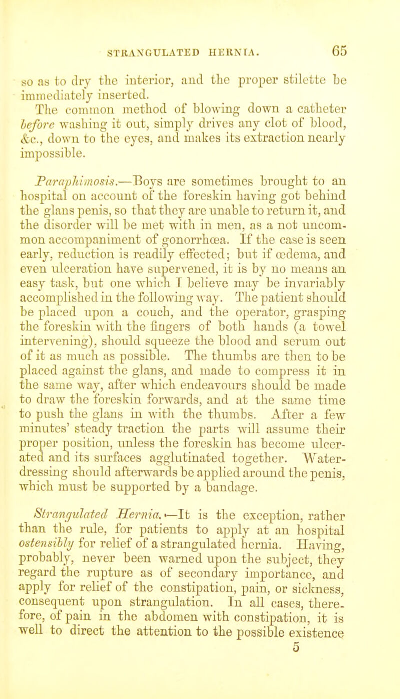 80 as to dry the interior, and the proper stilette be immediately inserted. Tlie eoniiaon metliod of blowing down a catheter before washing it out, simply drives any clot of blood, ttc, down to the eyes, and makes its extraction nearly- impossible. Parajihimosis.—Boys are sometimes brought to an hospital on account of the foreskin having got behind the glans penis, so that they are unable to return it, and the disorder will be met with in men, as a not uncom- mon accompaniment of gonorrhoea. If the case is seen, early, reduction is readily effected; but if oedema, and even laceration have supervened, it is by no means an. easy task, but one which I believe may be invariably accomplished in the following way. The patient should be placed upon a couch, and the operator, grasping the foreskin with the fingers of both hands (a towel intervening), should squeeze the blood and serum out of it as much as possible. The thumbs are then to be placed against the glans, and made to compress it in the same way, after which endeavours should be made to draw the foreskin forwards, and at the same time to push the glans in with the thumbs. After a few minutes' steady traction the parts will assume their proper position, unless the foreskin has become ulcer- ated and its surfaces agglutinated together. Water- dressing should afterwards be applied around the penis, which must be supported by a bandage. Slranr/ulated Hernia. ^It is the exception, rather than the rule, for patients to apply at an hospital ostensibly for relief of a strangulated hernia. Having, probably, never been warned upon the subject, they regard the rupture as of secondary importance, and apply for relief of the constipation, pain, or siclmess, consequent upon strangiUation. In all cases, there- fore, of pain in the abdomen with constipation, it is well to direct the attention to the possible existence 5