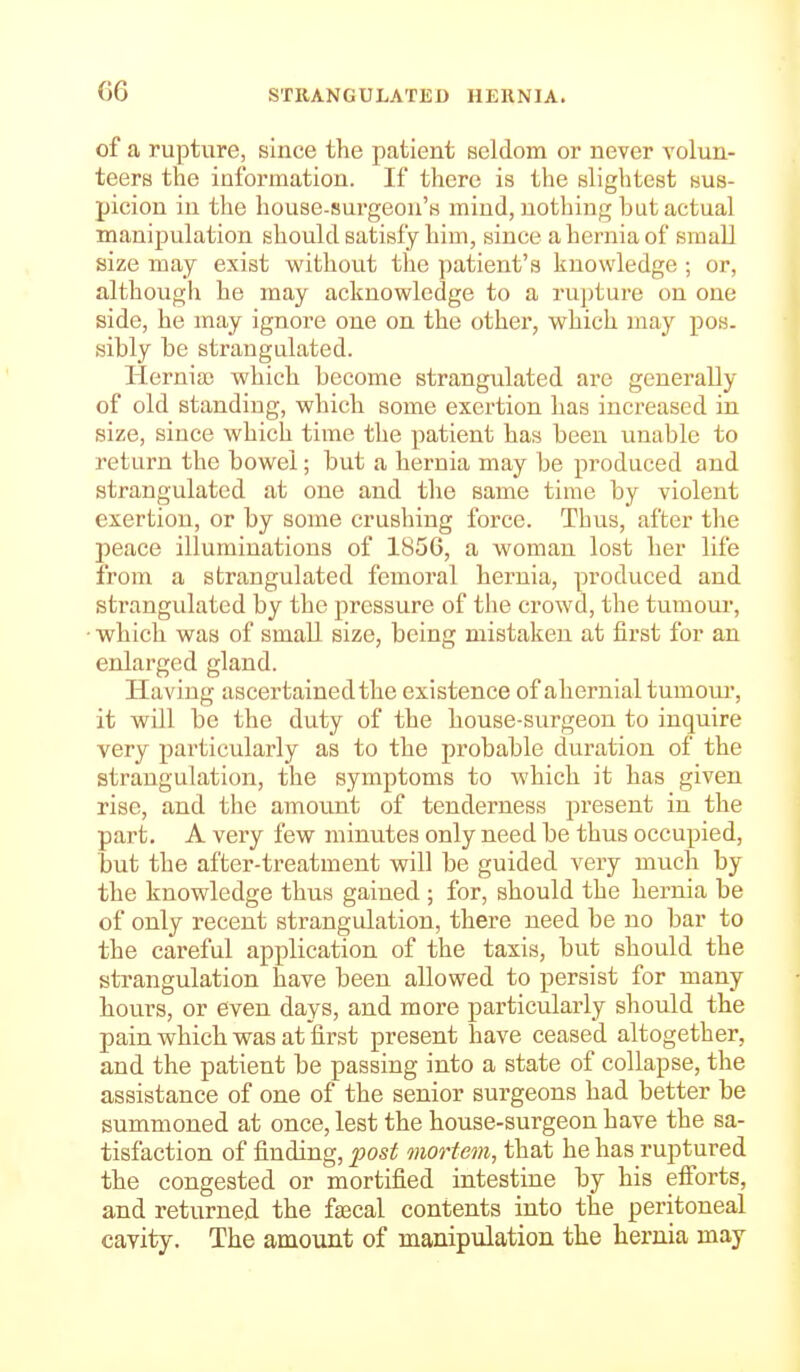 of a rupture, since the patient seldom or never volun- teers the information. If there is the slightest sus- picion in the house-surgeon's mind, nothing hut actual manipulation should satisfy him, since a hernia of small size may exist without the patient's knowledge ; or, although he may acknowledge to a rupture on one side, he may ignore one on the other, which may pos. sibly be strangulated. Hernia; which become strangulated are generally of old standing, which some exertion has increased in size, since which time the patient has been unable to return the bowel; but a hernia may be produced and strangulated at one and the same time by violent exertion, or by some crushing force. Thus, after the peace illuminations of 1856, a woman lost her life from a strangulated femoral hernia, produced and strangulated by the pressure of the crowd, the tumour, ■ which was of small size, being mistaken at first for an enlarged gland. Having ascertained the existence of ahernial tumour, it will be the duty of the house-surgeon to inquire very particularly as to the probable duration of the strangulation, the symptoms to which it has given rise, and the amount of tenderness present in the part. A very few minutes only need be thus occupied, but the after-treatment will be guided very much by the knowledge thus gained ; for, should the hernia be of only recent strangulation, there need be no bar to the careful application of the taxis, but should the strangulation have been allowed to persist for many hours, or even days, and more particularly should the pain which was at first present have ceased altogether, and the patient be passing into a state of collapse, the assistance of one of the senior surgeons had better be summoned at once, lest the house-surgeon have the sa- tisfaction of finding, fost mortem, that he has ruptured the congested or mortified intestine by his efforts, and returned the fsecal contents into the peritoneal cavity. The amount of manipulation the hernia may