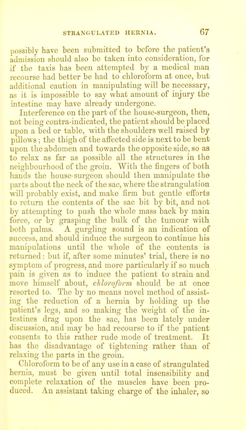 possibly have been submitted to before the patient's admissiou should also bo taken into considei'ation, for if the taxis has been attempted by a medical man recourse had better be had to chloroform at once, but additional caution in manipulating will be necessary, us it is impossible to say what amount of injury the intestine may have ab'eady undergone. Interference on the part of the house-surgeon, then, not being contra-indicated, the patient should be placed upon a bed or table, with the shoulders well raised by pillows ; the thigh of the alfected side is next to be bent upon the abdomen and towards the opposite side, so as to relax as far as possible all the structures in the neighbourhood of the groin. With the fingers of both hands the house-surgeon should then manipulate the parts about the neck of the sac, where the strangulation will probably exist, and make firm but gentle efforts to return the contents of the sac bit by bit, and not by attempting to push the whole mass back by main force, or by grasping the bulk of the tumour w'ith both palms. A gurgling sound is an indication of success, and should induce the surgeon to continue his manipulations until the whole of the contents is returned: but if, after some minutes' trial, there is no symptom of progress, and more particularly if so much pain is given as to induce the patient to strain and move himself about, chloroform should be at once resorted to. The by no means novel method of assist- ing the reduction of a hernia by holding up the patient's legs, and so making the weight of the in- testines drag upon the sac, has been lately under discussion, and may be had recourse to if the patient consents to this rather rude mode of treatment. It has the disadvantage of tightening rather than of relaxing the parts in the groin. Chloroform to be of any use in a case of strangulated hernia, must be given until total insensibility and complete relaxation of the muscles have been pro- duced. An assistant taking charge of the inhaler, so