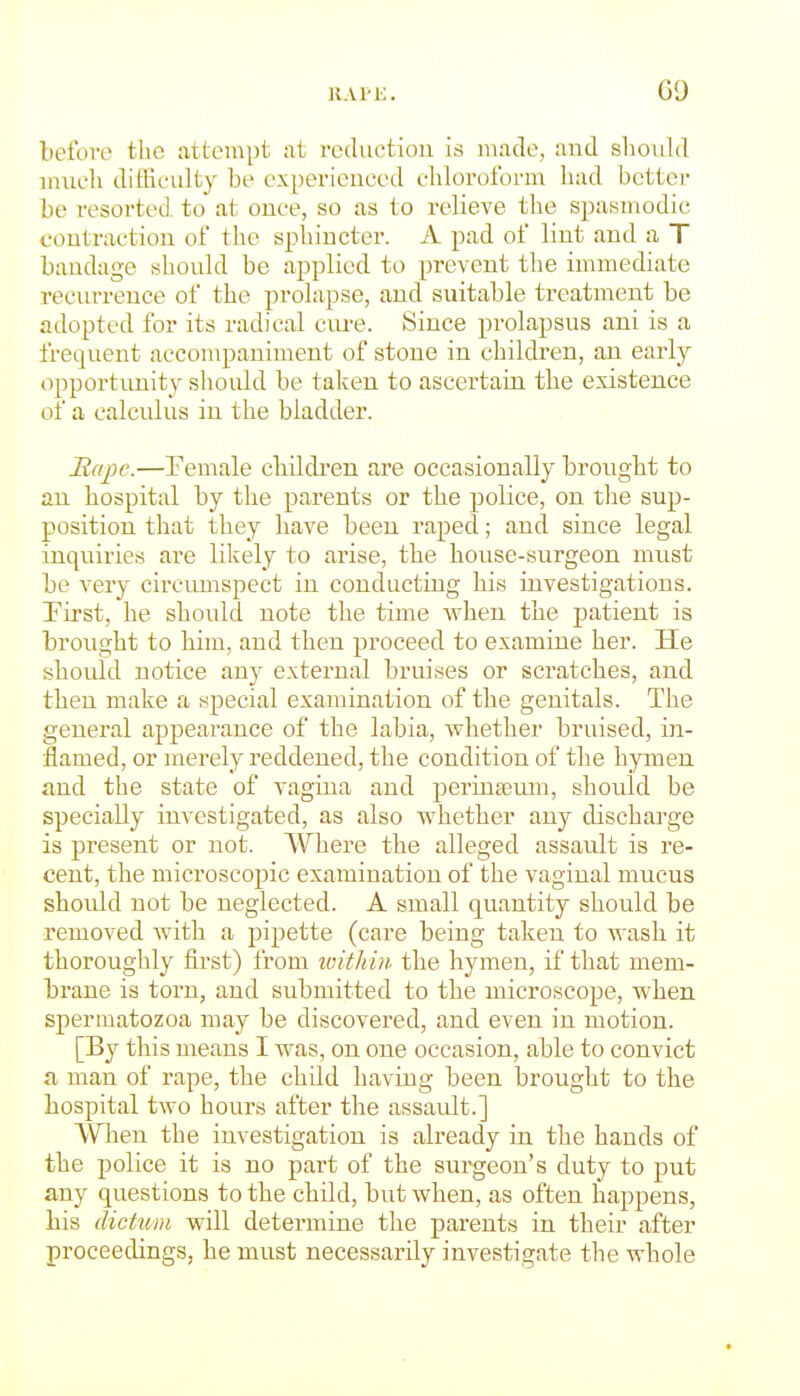 ii.vrK. G9 before the attempt at reductiou is made, and should inucli difficulty be experienced chloroform had better be resorted to at once, so as to relieve the spasmodic contraction of the spliiucter. A pad of lint and a T bandage should be applied to prevent the innnediate recurrence of the prolapse, and suitable treatment be adopted for its radical ciu'e. Since prolapsus ani is a frequent accompaniment of stone in children, an early opportiuiity should be taken to ascertain the existence of a calculus in the bladder. Rape.—Female children are occasionally brought to an hospital by the parents or the police, on the sup- position that they have been raped; and since legal inquiries are likely to arise, the house-surgeon must be very circimispect in conducting his investigations. First, he should note the time when the patient is brought to him, and then proceed to examine her. He should notice any external bruises or scratches, and then make a special examination of the genitals. The general appearance of the labia, whether bruised, in- flamed, or merely reddened, the condition of the hymen and the state of vagina and perinseum, should be specially investigated, as also whether any discharge is present or not. Where the alleged assault is re- cent, the microscopic examination of the vaginal mucus should not be neglected. A small quantity should be removed with a pipette (care being taken to wash it thoroughly first) from loithin the hymen, if that mem- brane is torn, and submitted to the microscope, when spermatozoa may be discovered, and even in motion. [By this means I was, on one occasion, able to convict a man of rape, the child having been brought to the hospital two hours after the assault.] When the investigation is already in the hands of the police it is no part of the surgeon's duty to put any questions to the child, but when, as often happens, his dictum will determine the parents in their after proceedings, he must necessarily investigate the whole