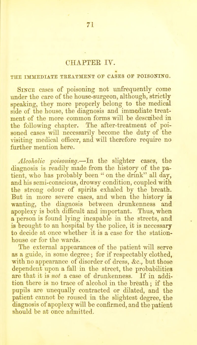 CHAPTEE IV. THE IMMEDIATE TBEATMENT OF CASES OP POISONIKG. Since cases of poisoning not nnfrequently come under the care of the house-surgeon, although, strictly speaking, they more properly belong to the medical side of the house, the diagnosis and immediate treat- ment of the more common forms will be desciabed in the following chapter. The after-treatment of poi- soned cases will necessarily become the duty of the visiting medical officer, and will therefore require no further mention here. AlcoJiolic poisoning.—In the slighter cases, the diagnosis is readily made from the history of the pa- tient, who has probably been  on the drink all day, and his semi-conscious, drowsy condition, coupled with the strong odour of spirits exhaled by the breath. But in more severe cases, and when the history is wanting, the diagnosis between drunkenness and apoplexy is both difficult and important. Thus, when a person is found lying incapable in the streets, and is brought to an hospital by the police, it is necessary to decide at once whether it is a case for the station- house or for the wards. The external appearances of the patient will serve as a guide, in some degree; for if respectably clothed, with no appearance of disorder of dress, &c., but those dependent upon a fall in the street, the probabilities are that it is not a case of drunkenness. If in addi- tion there is no trace of alcohol in the breath ; if the pupils are unequally contracted or dilated, and the patient cannot be roused in the slightest degree, the diagnosis of apoplexy will be confirmed, and the patient should be at once admitted.