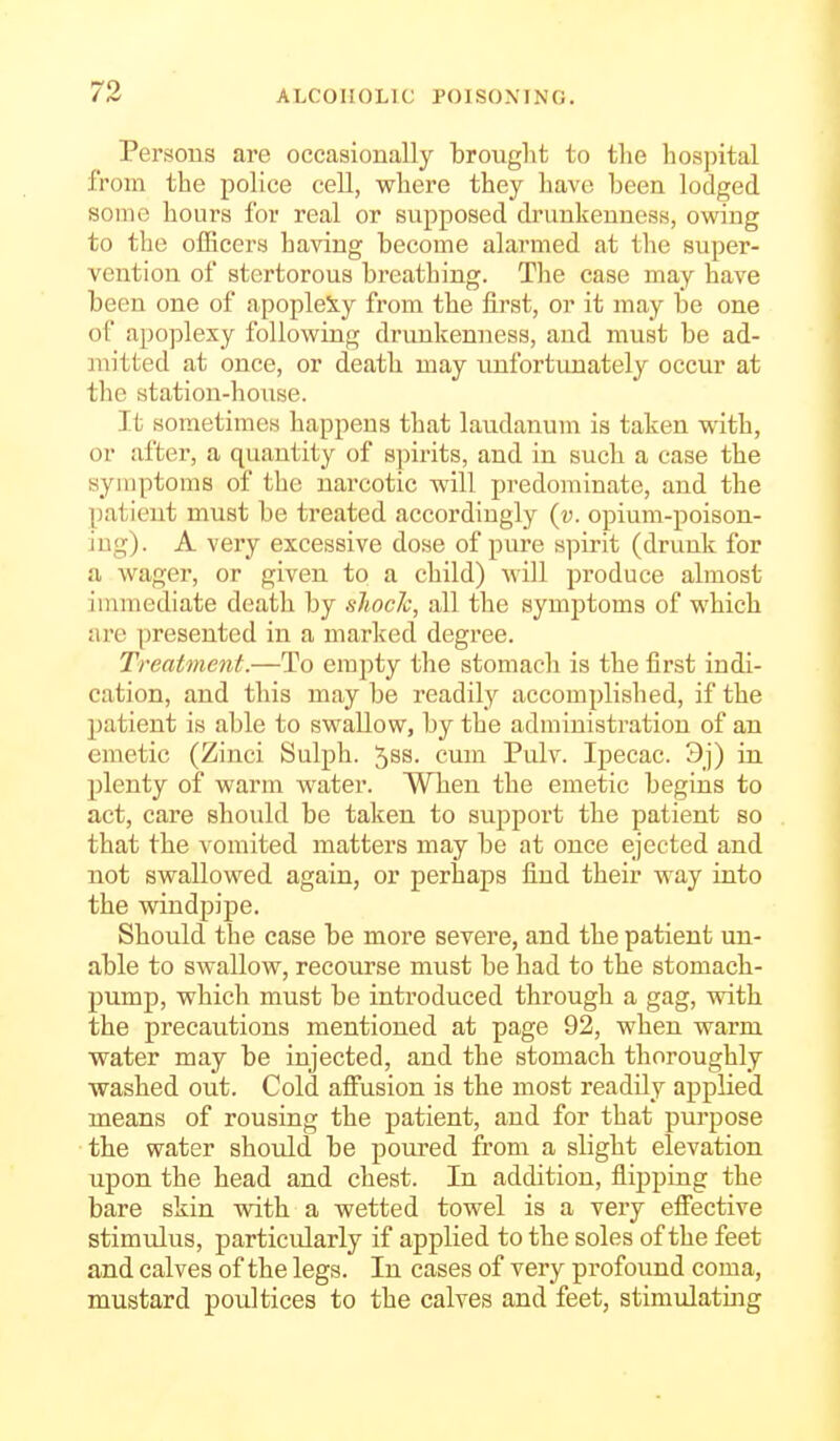 Persons are occasionally brouglit to the hosjntal from the police cell, where they have been lodged some hours for real or supposed drunkenness, owing to the officers having become alarmed at the super- vention of stertorous breathing. The case may have been one of apoplexy from the first, or it may be one of apoplexy following drunkenness, and must be ad- :iiitted at once, or death may unfortunately occur at the station-house. It sometimes happens that laudanum is taken with, or after, a quantity of spirits, and in such a case the symptoms of the narcotic will predominate, and the patient must be treated accordingly {v. opium-poison- ing). A very excessive dose of pure spirit (drunk for a wager, or given to a child) will produce almost immediate death by sJiocIc, all the symptoms of which lire presented in a marked degree. Treatment.—To empty the stomach is the first indi- cation, and this may be readily accomplished, if the patient is able to swallow, by the administration of an emetic (Zinci Sulph. 5ss. cum Pulv. Ipecac. 3j) in plenty of warm water. When the emetic begins to act, care should be taken to support the patient so that the vomited matters may be at once ejected and not swallowed again, or perhaps find their way into the windpipe. Should the case be more severe, and the patient un- able to swallow, recourse must be had to the stomach- pump, which must be introduced through a gag, with the precautions mentioned at page 92, when warm water may be injected, and the stomach thoroughly washed out. Cold affusion is the most readily applied means of rousing the patient, and for that purpose the water should be poured from a slight elevation upon the head and chest. In addition, flipping the bare skin with a wetted towel is a very effective stimulus, particularly if applied to the soles of the feet and calves of the legs. In cases of very profound coma, mustard poultices to the calves and feet, stimulating