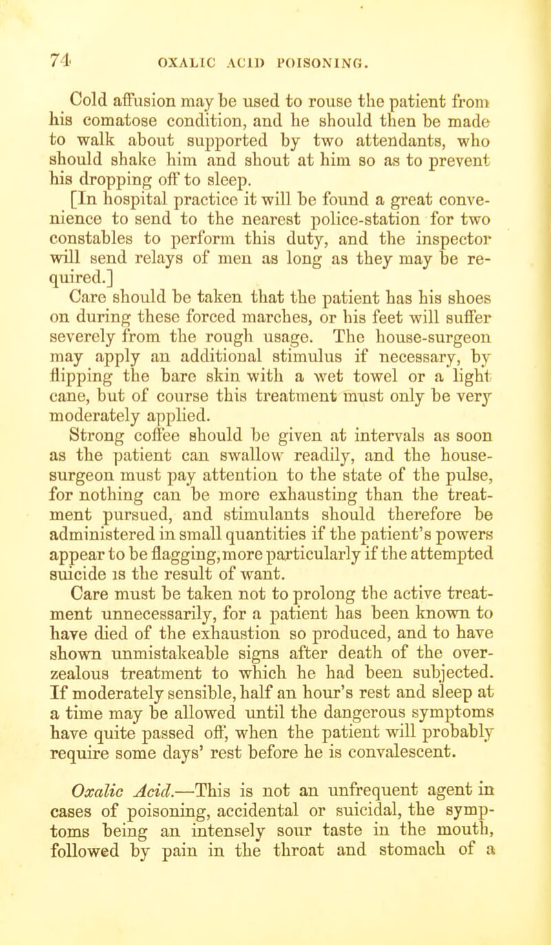 Cold affusion may be used to rouse the patient from his comatose condition, and he should then be made to walk about supported by two attendants, who should shake him and shout at him so as to prevent his dropping off to sleep. [In hospital practice it will be found a great conve- nience to send to the nearest police-station for two constables to perform this duty, and the inspector will send relays of men as long as they may be re- quired.] Care should be taken that the patient has his shoes on during these forced marches, or his feet will suffer severely from the rough usage. The house-surgeon may apply an additional stimulus if necessary, by flipping the bare skin with a wet towel or a light cane, but of course this treatment must only be very moderately applied. Strong coffee should be given at intervals as soon as the patient can swallow readily, and the house- surgeon must pay attention to the state of the pulse, for nothing can be more exhausting than the treat- ment pursued, and stimulants should therefore be administered in small quantities if the patient's powers appear to be flaggiug,more particularly if the attempted suicide is the result of want. Care must be taken not to prolong the active treat- ment unnecessarily, for a patient has been known to have died of the exhaustion so produced, and to have shown unmistakeable signs after death of the over- zealous treatment to which he had been subjected. If moderately sensible, half an hour's rest and sleep at a time may be allowed until the dangerous symptoms have quite passed off, when the patient will probably require some days' rest before he is convalescent. Oxalic Acid.—This is not an unfrequent agent in cases of poisoning, accidental or suicidal, the symp- toms being an intensely sour taste in the mouth, followed by pain in the throat and stomach of a