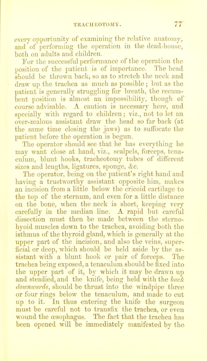 TRACHI20TOMV. IT eveiy opportunity of examining the relative anatomy, and of performing the operation in the dead-house, both on adults and children. Tor the successful performance of the operation the position of the patient is of importance. The head should be thrown back, so as to stretch the neck and draw up the trachea as much as possible ; but as the patient is generally struggling for breath, the recum- bent position is almost an impossibility, though of course advisable. A caution is necessary here, and specially with regard to children; viz., not to let an over-zealous assistant draw the head so far back (at the same time closing the jaws) as to sulfocate the patient before the operation is begun. The operator should see that he has everything he may want close at hand, viz., scalpels, forceps, tena- culum, blunt hooks, tracheotomy tubes of different sizes and lengths, ligatiu-es, sponge, &c. The operator, being on the patient's right hand and having a trustworthy assistant opposite him, makes an incision from a little below the cricoid cartilage to the top of the sternum, and even for a little distance on the bone, when the neck is short, keeping very carefully in the median line. A rapid but careful dissection must then be made between tlie sterno- hyoid muscles down to the trachea, avoiding both the isthmus of the thyroid gland, which is generally at the upper part of the incision, and also the veins, super- ficial or deep, whicli should be held aside by the as- sistant with a blimt hook or pair of forceps. The trachea being exposed, a tenaculum shoiildbe fixed into the upper part of it, by wliicli it may be drawn up and steadied, and the knife, being held with the lack downwards, shoidd be thrust into the windpipe three or four rings below the tenaculum, and made to cut up to it. In thus entering the knife the surgeon must be careful not to transfix the trachea, or even wound the a'sophagus. The fact that the trachea has been opened will be immediately manifested by the