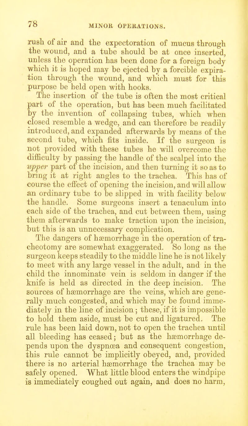 rush of air and the expectoration of mucus through the wound, and a tube should be at once inserted, unless the operation has been done for a foreign body which ifc is hoped may be ejected by a forcible expira- tion through the wound, and which must for this purpose be held open with hooks. The insertion of the tube is often the most critical part of the operation, but has been much facilitated by the invention of collapsing tubes, which when closed resemble a wedge, and can therefore be readily introduced, and expanded afterwards by means of the second tube, which fits inside. If the surgeon is not provided with these tubes he will overcome the difficulty by passing the handle of the scalpel into the upper part of the incision, and then turning it so as to bring it at right angles to the trachea. This has of course the eflect of opening the incision, and will allow an ordinary tube to be slipped in with facility below the handle. Some surgeons insert a tenaculum into each side of the trachea, and cut between them, using them afterwards to make traction upon the incision, but this is an unnecessary complication. The dangers of haemorrhage in the operation of tra- cheotomy are somewhat exaggerated. So long as the surgeon keeps steadily to the middle line he is not likely to meet with any large vessel in the adult, and in the child the innominate vein is seldom in danger if the knife is held as directed in the deep incision. The sources of haemorrhage are the veins, which are gene- rally much congested, and which may be found imme- diately in the line of incision; these, if it is impossible to hold them aside, must be cut and ligatured. The rule has been laid down, not to open the trachea until all bleeding has ceased; but as the haBmorrhage de- pends upon the dyspnoea and consequent congestion, this rule cannot be implicitly obeyed, and, provided there is no arterial haemorrhage the trachea may be safely opened. What little blood enters the windpipe is immediately coughed out again, and does no harm,
