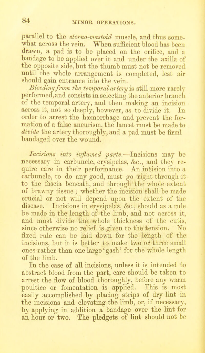 81. parallel to the sterno-mastoid muscle, and thus some- what across the vein. When sufficient blood has been drawn, a pad is to be placed on the orifice, and a bandage to be applied over it and under the axilla of the opposite side, but the thumb must not be removed until the whole arrangement is completed, lest air should gain entrance into the vein. lileedincjfrom the temporal artery is still more rarely performed, and consists in selecting the anterior branch of the temporal artery, and then making an incision across it, not so deeply, however, as to divide it. In order to arrest the haemorrhage and prevent the for- mation of a false aneurism, the lancet must be made to divide the artery thoroughly, and a pad must be firml bandaged over the wound. Incisions into inflamed farts.—Incisions maj be necessary in carbuncle, erysipelas, &c., and they re- quire care in their performance. An intision into a carbuncle, to do any good, must go right through it to the fascia beneath, and through the whole extent of brawny tissue ; whether the incision shall be made crucial or not will depend upon the extent of the disease. Incisions in erysipelas, &c., should as a rule be made in the length of the limb, and not across it, and must divide the whole thickness of the cutis, since otherwise no relief is given to the tension. No fixed rule can be laid down for the length of the incisions, but it is better to make two or three small ones rather than one large 'gash' for the whole length of the limb. In the case of all incisions, unless it is intended to abstract blood from the part, care should be taken to arrest the flow of blood thoroughly, before any warm poultice or fomentation is applied. This is most easily accomplished by placing strips of dry lint in the incisions and elevating the limb, or, if necessary, by applying in addition a bandage over the lint for an hour or two. The pledgets of lint should not be