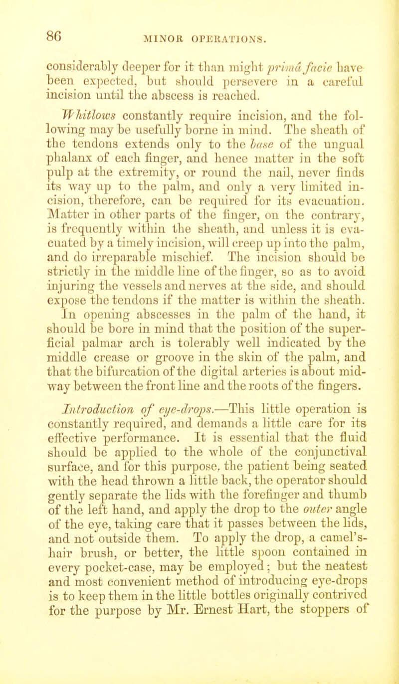 consideraUy deeper for it than might priindfcicia have been expected, but shoidd persevere ia a careful incision until the abscess is reached. Whitlows constantly require incision, and the fol- lowing may be usefully borne in mind. The sheath of the tendons extends only to the h(i.so of the ungual plialanx of each finger, and hence matter in the soft pulp at the extremity, or round the nail, never finds its way up to the palm, and only a very limited in- cision, therefore, can be required for its evacuation. Matter in other parts of the finger, on the contrary, is frequently within the sheath, and unless it is eva- cuated by a timely incision, will creep up into the palm, and do irreparable mischief. The incision should be strictly in the middle line of the finger, so as to avoid injuring the vessels and nerves at the side, and should expose the tendons if the matter is within the sheath. In opening abscesses in the palm of the hand, it should be bore in mind that the position of the super- ficial palmar arcli is tolerably well indicated by the middle crease or groove in the skin of the palm, and that the bifurcation of the digital arteries is about mid- W'ay between the front line and the roots of the fingers. Iidroduction of eye-drops.—This little operation is constantly required, and demands a little care for its effective performance. It is essential that the fluid should be applied to the whole of the conjunctival surface, and for this purpose, the patient being seated with the head thrown a little back, the operator should gently separate the lids with the forefinger and thumb of the left hand, and apply the drop to the outer angle of the eye, taking care that it passes between the lids, and not outside them. To apply the drop, a camel's- hair brush, or better, the little spoon contained in every pocket-case, may be employed; but the neatest and most convenient method of introducing eye-drops is to keep them in the little bottles originally contrived for the purpose by Mr. Ernest Hart, the stoppers of