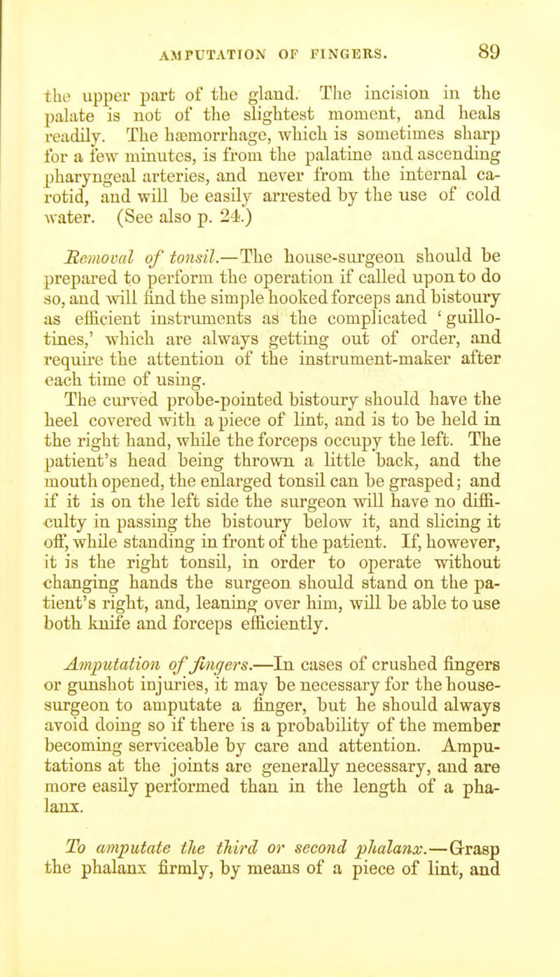 the upper part of the glaud. The incision in the palate is not of the slightest moment, and heals i-eadily. The haemorrhage, which is sometimes sharp for a few minutes, is from the palatine and ascending pharyngeal arteries, and never from the internal ca- rotid, and will be easily arrested by the use of cold water. (See also p. 2-1).) Bemoval of tonsil.—The house-surgeon should be prepared to perform the operation if called upon to do so, and will find the simple hooked forceps and bistoury as efficient instruments as the complicated ' guillo- tines,' which are always getting out of order, and requii'e the attention of the instrument-maker after each time of using. The ciuwed probe-pointed bistoury should have the heel covered with a piece of lint, and is to be held in the right hand, while the forceps occupy the left. The patient's head being thrown a little back, and the mouth opened, the enlarged tonsil can be grasped; and if it is on the left side the surgeon will have no diffi- culty in passing the bistoury below it, and slicing it off, while standing in front of the patient. If, however, it is the right tonsil, in order to operate without changing hands the surgeon should stand on the pa- tient's right, and, leaning over him, will be able to use both knife and forceps efficiently. Amputation of fingers.—In cases of crushed fingers or gimshot injuries, it may be necessary for the house- surgeon to amputate a finger, but he should always avoid doing so if there is a probability of the member becoming serviceable by care and attention. Ampu- tations at the joints are generally necessary, and are more easUy performed than in the length of a pha- lanx. To amputate the third or second phalanx.—Grasp the phalanx firmly, by means of a piece of lint, and