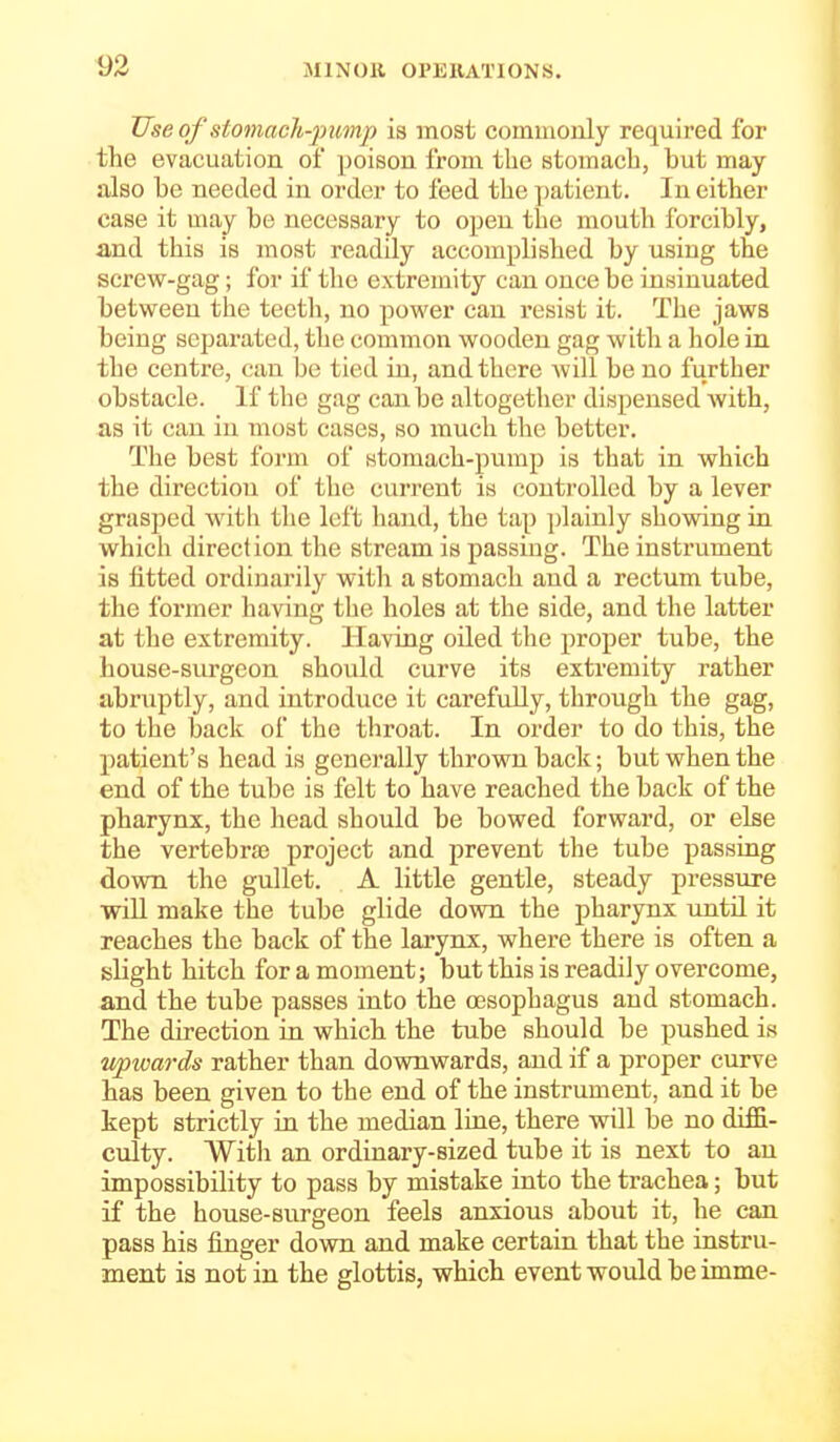 Use of stomach-pump is most coinmouly required for the evacuation of poison from tlic stomach, but may also be needed in order to feed the patient. In either case it may be necessary to open the mouth forcibly, and this is most readily accomplished by using the screw-gag; for if the extremity can once be insinuated between the teeth, no power can resist it. The jaws being separated, the common wooden gag with a hole in the centre, can be tied in, and there will be no further obstacle. If the gag can be altogether dispensed Avith, as it can in most cases, so much the better. The best form of stomach-pump is that in which the direction of the current is controlled by a lever grasped with the left hand, the tap plainly showing in which direction the stream is passing. The instrument is fitted ordinarily with a stomach and a rectum tube, the former having the holes at the side, and the latter at the extremity. Having oiled the proper tube, the house-surgeon should curve its extremity rather abruptly, and introduce it carefully, through the gag, to the back of the throat. In order to do this, the patient's head is generally thrown back; but when the end of the tube is felt to have reached the back of the pharynx, the head should be bowed forward, or else the vertebra3 project and prevent the tube passing down the gullet. A little gentle, steady pressure will make the tube glide down the pharynx ujitil it reaches the back of the larynx, where there is often a slight hitch for a moment; but this is readily overcome, and the tube passes into the a3sophagus and stomach. The direction in which the tube should be pushed is v/pxmrds rather than downwards, and if a proper curve has been given to the end of the instrument, and it be kept strictly in the median line, there will be no diffi- culty. With an ordinary-sized tube it is next to an impossibility to pass by mistake into the trachea; but if the house-surgeon feels anxious about it, he can pass his finger down and make certain that the instru- ment is not in the glottis, which event would be imme-