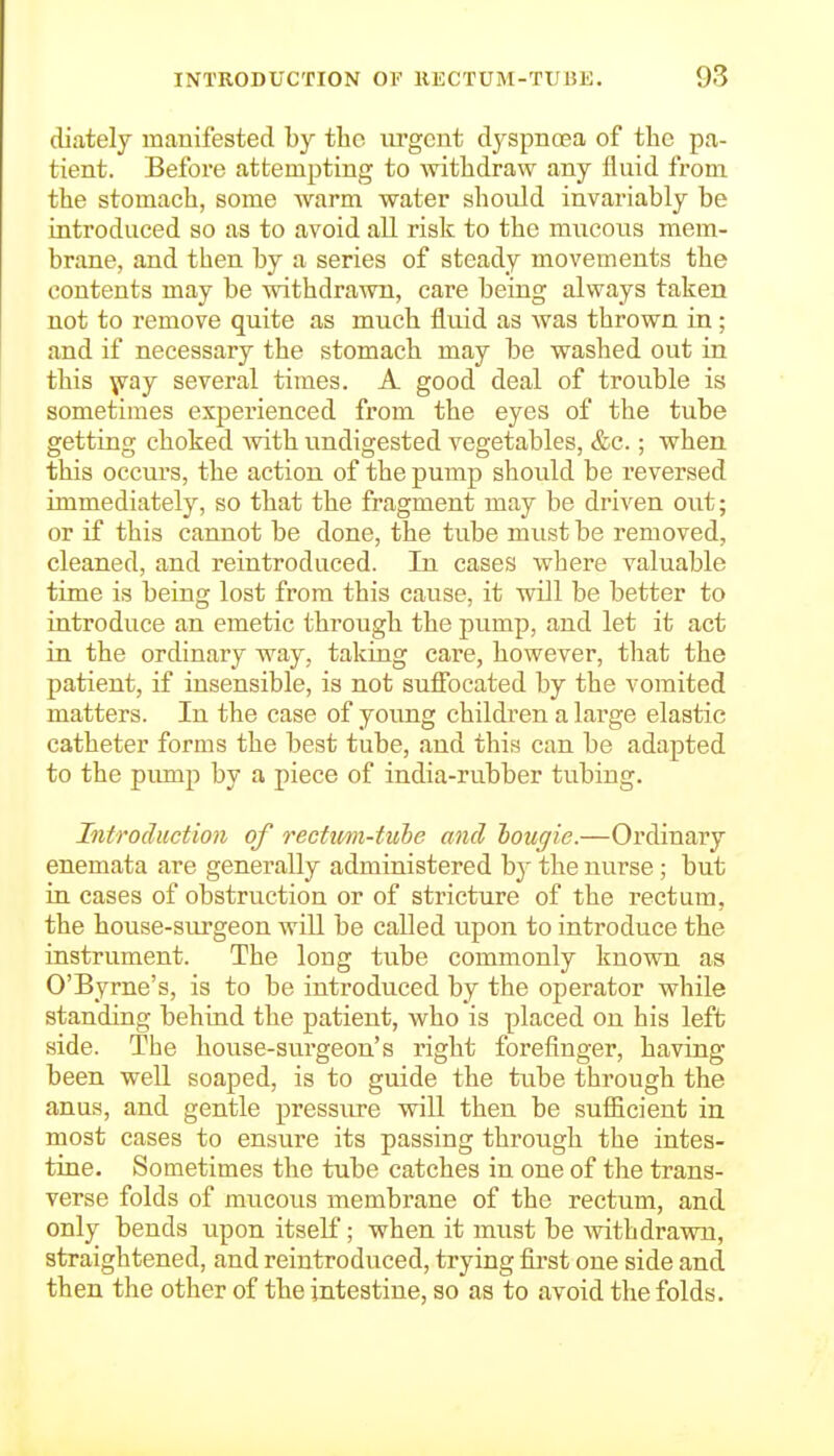 diatelj manifested by the urgent dyspnoea of the pa- tient. Before attempting to withdraw any fluid from the stomach, some warm water should invariably be introduced so as to avoid all risk to the mucoiis mem- brane, and then by a series of steady movements the contents may be withdrawn, care being always taken not to remove quite as much fluid as was thrown in; and if necessary the stomach may be washed out in this ^ay several times. A good deal of trouble is sometimes experienced from the eyes of the tube getting choked with undigested vegetables, &c.; when this occurs, the action of the pump should be reversed immediately, so that the fragment may be driven out; or if this cannot be done, the tube must be removed, cleaned, and reintroduced. In cases where valuable time is being lost from this cause, it will be better to introduce an emetic through the pump, and let it act in the ordinary way, taking care, however, that the patient, if insensible, is not suflFocated by the vomited matters. In the case of young children a large elastic catheter forms the best tube, and this can be adapted to the pump by a piece of india-rubber tubing. Introduction of rectim-tuhe and hougie.—Ordinary enemata are generally administered by the nurse; but in cases of obstruction or of stricture of the rectum, the house-surgeon will be called upon to introduce the instrument. The long tube commonly known as O'Byrne's, is to be introduced by the operator while standing behind the patient, who is placed on his left side. The house-surgeon's right forefinger, having been well soaped, is to guide the tube through the anus, and gentle pressiu-e will then be sufiicient in most cases to ensure its passing through the intes- tine. Sometimes the tube catches in one of the trans- verse folds of mucous membrane of the rectum, and only bends upon itself; when it must be withdrawn, straightened, and reintroduced, trying fii'st one side and then the other of the intestine, so as to avoid the folds.