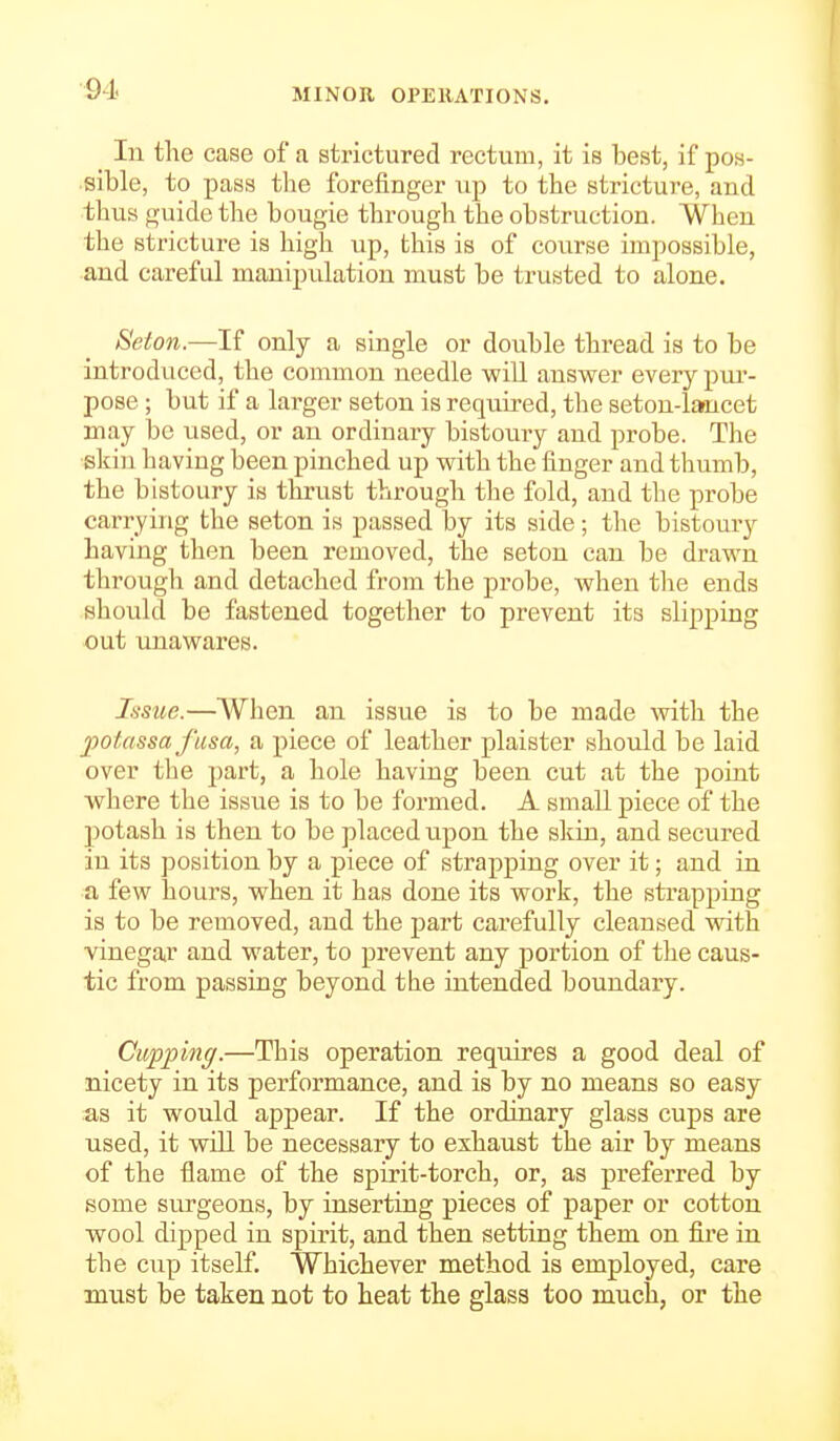 Ill the case of a strictured rectum, it is best, if pos- sible, to pass the forefinger up to the stricture, and thus guide the bougie through the obstruction. When the stricture is high up, this is of course impossible, and careful manipulation must be trusted to alone. 8eton.—If only a single or double thread is to be introduced, the common needle -will answer every pur- pose ; but if a larger seton is requii'ed, the seton-lancet may be used, or an ordinary bistoury and probe. The skin having been pinched up with the finger and thumb, the bistoury is thrust through the fold, and the probe carrying the seton is passed by its side; the bistoury having then been removed, the seton can be drawn through and detached from the probe, when the ends should be fastened together to prevent its slipping out unawares. Issue.—When an issue is to be made with the potassa fusa, a piece of leather plaister should be laid over the part, a hole having been cut at the point where the issue is to be formed. A small piece of the ])otash is then to be placed upon the sldn, and secured in its position by a piece of strapping over it; and in a few hours, when it has done its work, the strapping is to be removed, and the part carefully cleansed with vinegar and water, to prevent any portion of the caus- tic from passing beyond the intended boundary. Cupping.—This operation requires a good deal of nicety in its performance, and is by no means so easy as it would appear. If the ordmary glass cups are used, it will be necessary to exhaust the air by means of the flame of the spirit-torch, or, as preferred by some surgeons, by inserting pieces of paper or cotton wool dipped in spirit, and then setting them on fire in the cup itself. Whichever method is employed, care must be taken not to heat the glass too much, or the