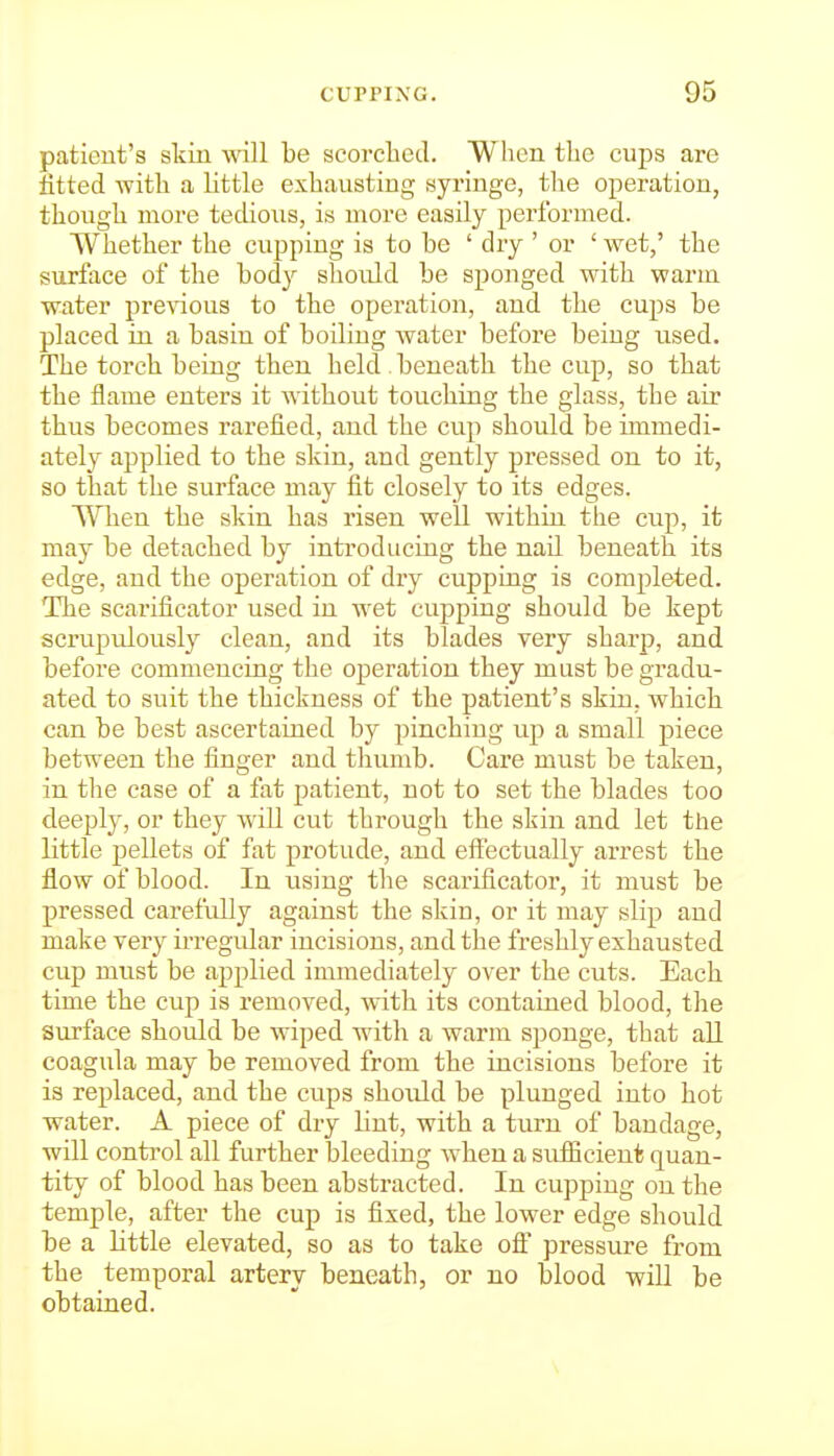 patient's skin wall be scorched. When the cups are fitted Avith a little exhausting syringe, the operation, though more tedioiis, is more easily performed. Whether the cupping is to be ' dry ' or ' wet,' the surface of the bod}^ should be sponged with warm water preAdous to the operation, and the cups be placed in a basin of boiling water before being used. The torch being then held , beneath the cup, so that the flame enters it without touching the glass, the air thus becomes rai'efied, and the cup should be immedi- ately applied to the skin, and gently pressed on to it, so that the surface may fit closely to its edges. When the skin has risen well within the cup, it may be detached by introducing the nail beneath its edge, and the operation of dry cupping is comple4;ed. The scarificator used in wet cupping should be kept scrupulously clean, and its blades very sharp, and before commencing the operation they must be gradu- ated to suit the thickness of the patient's skin, which can be best ascertained by pinching up a small piece between the finger and thumb. Care must be taken, in the case of a fat patient, not to set the blades too deeply, or they will cut through the skin and let the little pellets of fat protude, and eff'ectually arrest the flow of blood. In using the scarificator, it must be pressed carefully against the skin, or it may slip and make very irregular incisions, and the freshly exhausted cup must be applied immediately over the cuts. Each time the cup is removed, with its contained blood, the surface should be wiped with a warm sponge, that all coagula may be removed from the incisions before it is replaced, and the cups should be plunged into hot water. A piece of dry lint, with a turn of bandage, will control all further bleeding when a suificient quan- tity of blood has been abstracted. In cupping on the temple, after the cup is fixed, the lower edge should be a Httle elevated, so as to take ofi pressure from the temporal artery beneath, or no blood will be obtained.