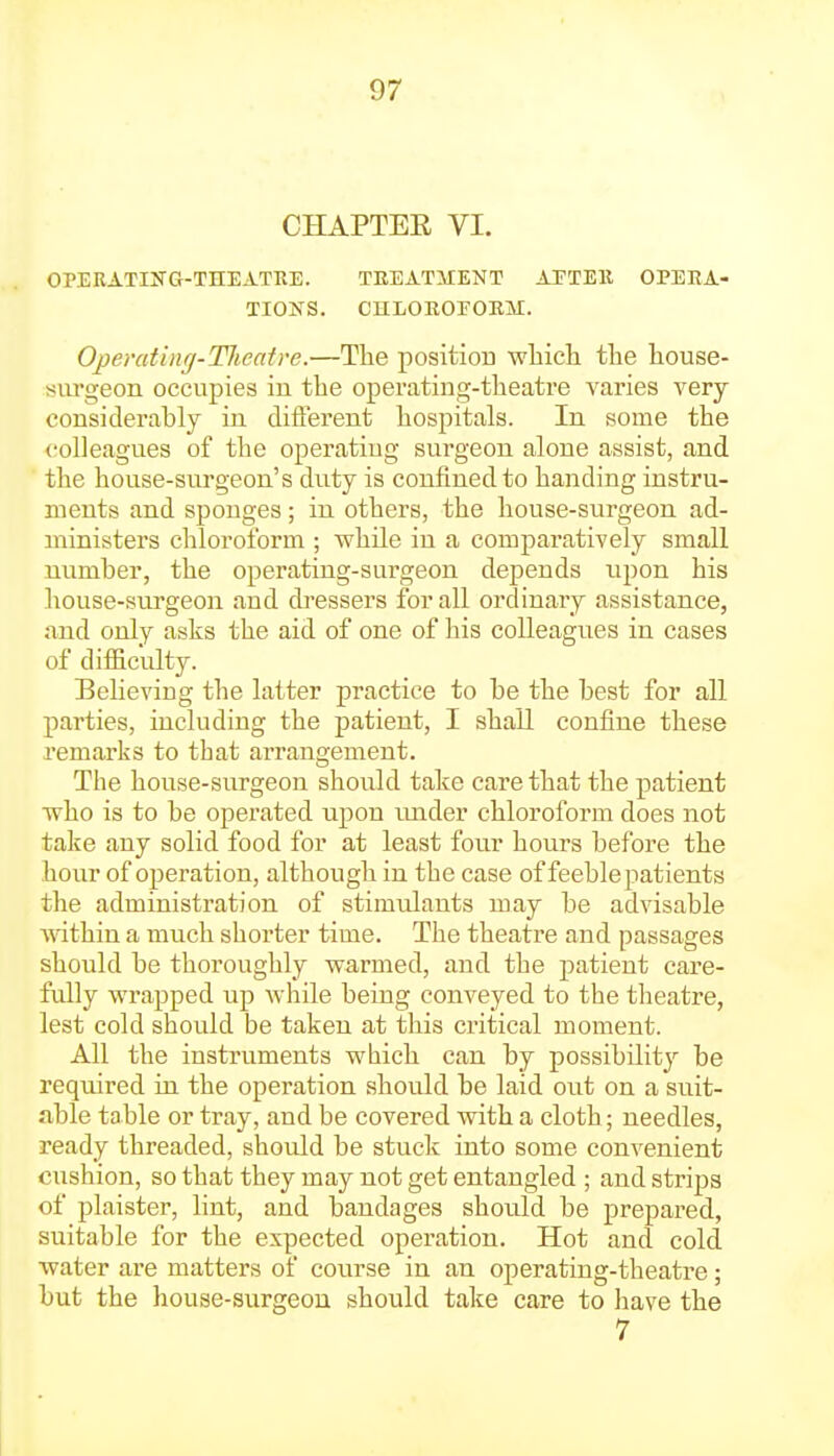 CHAPTER VI. OPERATIlTG-TnEATRE. TEEATMIENT AFTEll OPERA- TIONS. CnLOEOEOKM. Operat'uKj-Tlieatre.—Tlie position wliicli tlie liouse- sm-geon occupies in the operating-tlieatre varies very considerably in. different hospitals. In some the colleagues of the operating sui'geon alone assist, and the house-surgeon's diity is confined to handing instru- ments and sponges; in others, the house-surgeon ad- ministers chloroform ; while in a comparatively small number, the operating-surgeon depends upon his house-surgeon and di-essers for all ordinary assistance, and only asks the aid of one of his colleagues in cases of difficulty. Believing the latter practice to be the best for all parties, including the patient, I shall confine these remarks to tbat arrangement. The house-surgeon should take care that the patient who is to be operated upon imder chloroform does not take any solid food for at least four hours before the hour of operation, although in the case of feeblepatients the administration of stimulants may be advisable within a much shorter time. The theatre and passages should be thoroughly warmed, and the patient care- fully wrapped up while being conveyed to the theatre, lest cold should be taken at this critical moment. All the instruments which can by possibility be required ui the operation should be laid out on a suit- nble table or tray, and be covered with a cloth; needles, ready threaded, should be stuck into some convenient cushion, so that they may not get entangled ; and strijjs of plaister, lint, and bandages should be prepared, suitable for the expected operation. Hot and cold water are matters of course in an operating-theatre; but the house-surgeon should take care to have the 7