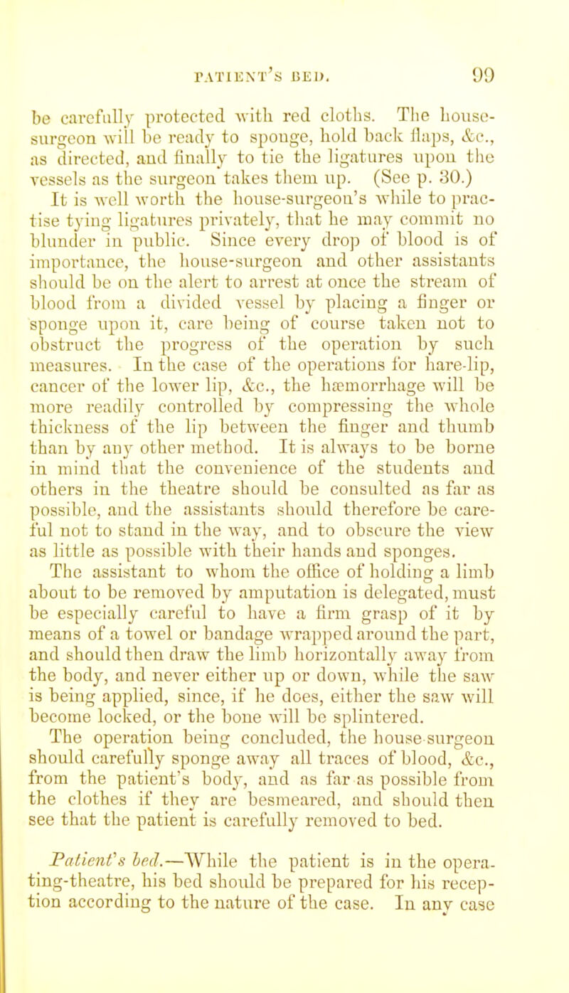 be carefiill_y protected, with red cloths. The house- surgeon will he ready to spouge, hold hack llaps, &c., as directed, and finally to tie the ligatures upon the vessels as the surgeon takes them up. (See p. 30.) It is well worth the house-surgeon's while to prac- tise tying ligatures privately, that he may commit no blunder in public. Since every drop of blood is of importance, the house-surgeon and other assistants should be on the alei't to arrest at once the stream of blood from a divided vessel by placing a finger or sponge upon it, care being of course taken not to obstruct the progress of the operation by such measures. In the case of the operations for hare-lip, cancer of the lower lip, &c., the ha?morrhage will be more readily controlled b}^ compressing the whole thickness of the lip between the finger and thumb than by any other method. It is always to be borne in mind that the convenience of the students and others in the theatre should be consulted as far as possible, and the assistants should therefore be care- ful not to stand in the way, and to obscure the view as little as possible with their hands and sponges. The assistant to whom the office of holding a limb about to be removed by amputation is delegated, must be especially careful to have a firm grasp of it by means of a towel or bandage wrapped around the part, and should then draw the limb horizontally away from the body, and never either up or down, while the saw is being applied, since, if he does, either the saw will become locked, or the bone will be splintered. The operation being concluded, the house surgeon should carefully sponge away all traces of blood, &c., from the patient's body, and as far as possible from the clothes if they are besmeared, and should then see that the patient is carefully removed to bed. Palient''s led.—While the patient is in the opera- ting-theatre, his bed should be prepared for his recep- tion according to the nature of the case. In any case