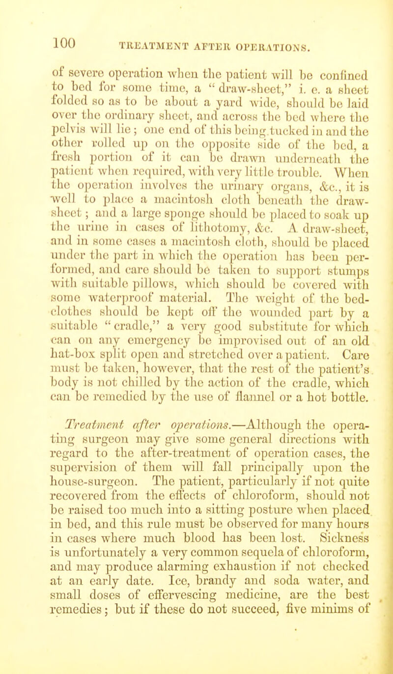 TREATMENT AFTER OPERATIONS. of severe operation wlieu the patient will be confined to bed for mine time, a  draw-wheet, i. e. a Bheet folded ao as to be about a yard wide, should be laid over the ordinary sheet, and across the bed where the pelvis will lie; one end of this hcin<; tucked in and the other rolled up on. the opposite side of the bed, a ii-esh portion of it can be di-awn underneath the patient when required, with very little trouble. When the operation involves the urinary organs, &c., it is ■well to place a macintosh cloth beneath the draw- sheet ; and a large sponge should be placed to soak up the urine in cases of litliotomy, &c. A draw-sheet, and in some cases a macintosh cloth, should be placed under the part in which the operation has been per- formed, and care should be taken to support stumps with suitable pillows, which should be covered Avith some Avaterproof material. The Avcight of the bed- clothes should be kept oif the wounded part by a suitable  cradle, a very good substitute for Avhich can on any emergency be improvised out of an old hat-box split open and stretched over a patient. Care must be taken, however, that the rest of the patient's body is not chilled by the action of the cradle, which can be remedied by the use of flannel or a hot bottle. Treatment after operations.—Although the opera- ting surgeon may give some general directions with regard to the after-treatment of operation cases, the supervision of them will fall priucipall)^ upon the house-surgeon. The patient, particularly if not quite recovered from the effects of chloroform, should not be raised too much into a sitting postui'e when placed in bed, and this rule must be observed for many hours in cases where much blood has been lost. Sickness is unfortunately a very common sequela of chloroform, and may produce alarming exhaustion if not checked at an early date. Ice, brandy and soda water, and small doses of effervescing medicine, are the best remedies; but if these do not succeed, five minims of