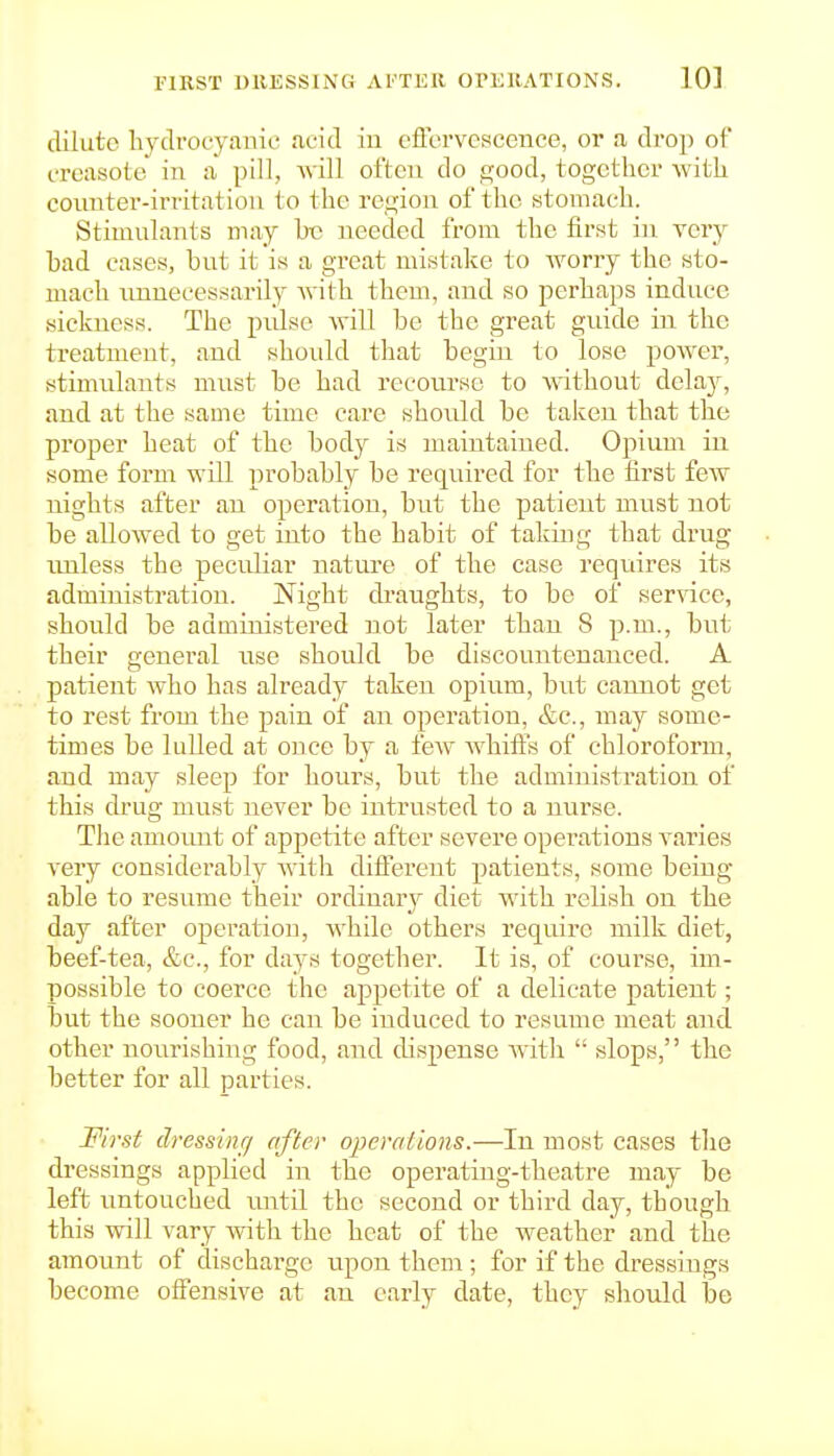 dilute hydrocyanic acid in eflcrvcscence, or a, drop of creasote in a pill, Avill often do soo^^j together with counter-irritation to the region of the stomach. Stimulants may he needed from the first in very had cases, but it is a great mistake to worry the sto- mach unnecessarily with them, and so perhaps induce sickness. The piilso AviLl be the great guide in the treatment, and should that begin to lose power, stimulants must be had recourse to without delaj^, and at the same time care should be taken that the proper heat of the body is maintained. Opium in some form will probably be required for the first feAV nights after an operation, but the patient must not be allowed to get into the habit of talcing that drug rmless the peculiar natm-e of the case requires its administration. Night di-aughts, to be of service, should be admiuistered not later than 8 p.m., but their general use should be discountenanced. A patient who has already taken opium, but cannot get to rest from the pain of an operation, &c., may some- times be lulled at once by a few whiffs of chloroform, and may sleep for hours, but the administration of this drug must never be intrusted to a nurse. The amoimt of appetite after severe operations varies very considerably Avith different patients, some being able to resume their ordinary diet with relish on the day after operation, while others require milk diet, beef-tea, &c., for days together. It is, of course, im- possible to coerce the appetite of a delicate patient; but the sooner he can be induced to resume meat and other nourishing food, and dispense Avith  slops, the better for all parties. First dressinr/ after operations.—In most cases the dressings applied in the operating-theatre may be left untouched until the second or third day, though this will vary Avith the heat of the weather and the amount of dischai'gc upon them; for if the dressings become offensive at an early date, they should be