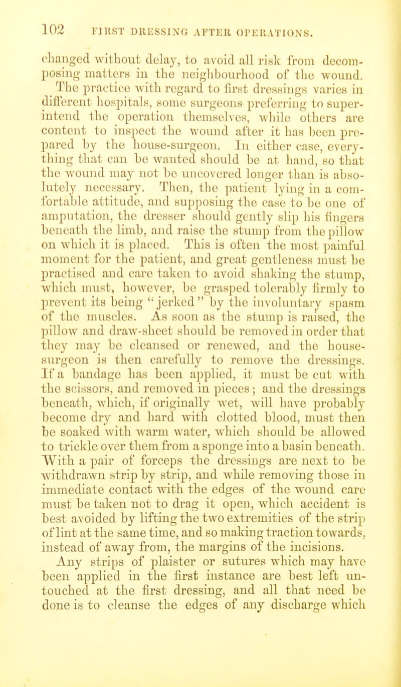 clianged without delay, to avoid all risk iVom decom- jiosing matters in the iieighhoui-hood of tlie wound. _ The i^raotico with regard to lirnt dresHings varieH in diflerent hospitalK, some surgeons preferring to super- intend the operation themselves, while others are content to inspect the wound after it lias been pre- pared by the liouse-surgeon. In either ease, every- thing that can bo wanted should be at liand, so that the wound may not be uncovered longer than is abso- lutely necessary. Then, the patient lying in a com- fortable attitude, and supjiosing the case to be one of amputation, the dresser should gently slip his fingers beneath the limb, and raise the stump from the pillow on which it is placed. This is often the most painful moment for the patient, and great gentleness must be practised and care taken to avoid shaking the stump, which must, however, be grasped tolerably firmly to prevent its being jerked by the involuntary spasm of the nuiscles. As soon as the stump is raised, the pillow and draw-sheet should be removed in order that they may be cleansed or renewed, and the house- surgeon is then carefully to remove the dressings. If a bandage has been applied, it must be cut with the scissors, and removed in pieces; and the dressings beneath, which, if originally wet, will have probabl}^ become dry and hard with clotted blood, must then be soaked with warm water, which should be allowed to trickle over them from a sponge into a basin beneath. With a pair of forceps the dressings are next to be withdrawn strip by strip, and while removing those in immediate contact with the edges of the wound care must be taken not to drag it open, which accident is best avoided by lifting the two extremities of the strij) of lint at the same time, and so making traction towards, instead of away from, the margins of the incisions. Any strips of plaister or sutures which may have been applied in the first instance are best left un- touched at the first dressing, and all that need be done is to cleanse the edges of any discharge which
