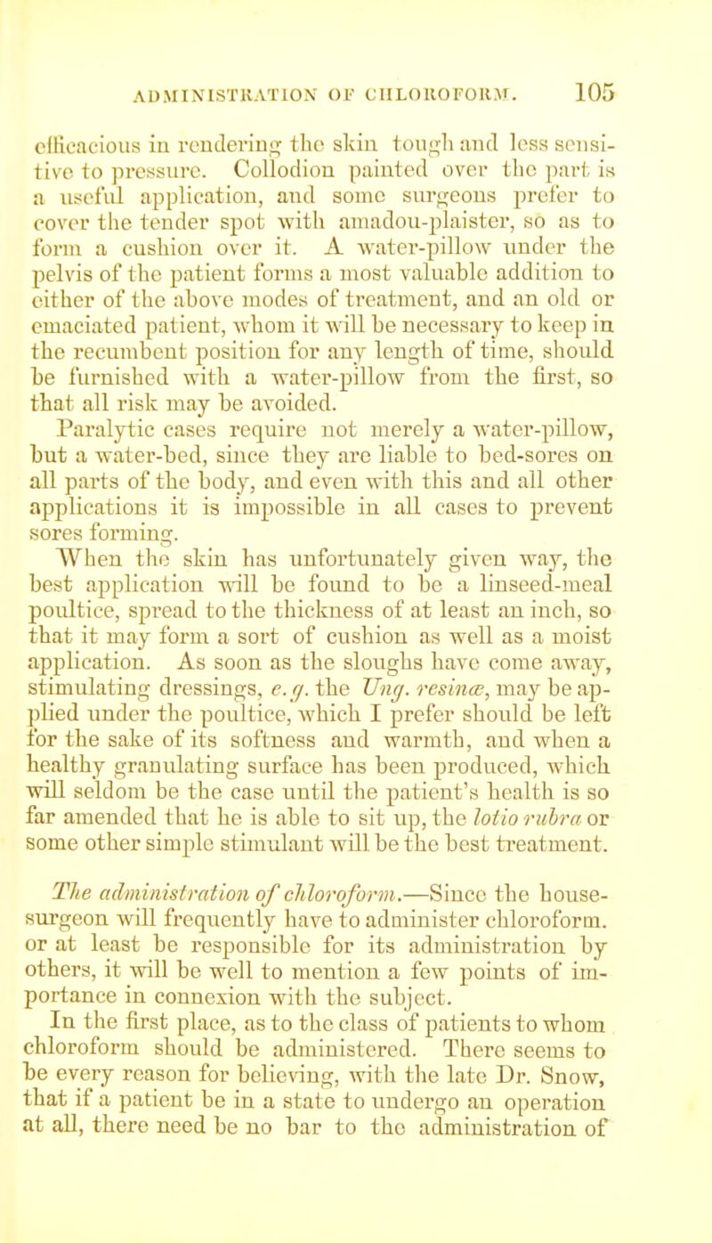cflicacioiis in rendering tlio skin tough and less sensi- tive to jircssure. Collodion painted over the part is a iitseful application, and souic surgeons prefer to cover the tender spot with amadou-plaister, so as to form a cushion over it. A water-pillow under the pelvis of the patient forms a most valuable addition to cither of the above modes of treatment, and an old or emaciated patient, whom it will be necessary to keep in the recumbent position for any length of time, should be furnished with a water-pillow from the first, so that all risk may be avoided. Paralytic cases require not merely a Avater-pillow, but a water-bed, since they are liable to bed-sores on all parts of the body, and even with this and all other applications it is impossible in all cases to prevent sores forming. When the skin has unfortunately given way, the best application will be found to be a linseed-meal poultice, spread to the thickness of at least an inch, so that it may form a sort of cushion as well as a moist application. As soon as the sloughs have come away, stimulating dressings, cfj. the Uncj. resinee, may be ap- plied under the poultice, which I prefer shoidd be left for the sake of its softness and warmth, and when a healthy granulating surface has been produced, which vrill seldom be the case until the patient's health is so far amended that he is able to sit up, the lotio rubra or some other simple stimulant will be the best treatment. The administration of cldoroform.—Since the house- surgeon will frequently have to administer chloroform, or at least be responsible for its administration by others, it will be well to mention a few points of im- portance in connexion with the subject. In the first place, as to the class of patients to whom chloroform should be administered. There seems to be every reason for belienng, with the late Dr. Snow, that if a patient be in a state to undergo an operation at all, there need be no bar to the administration of