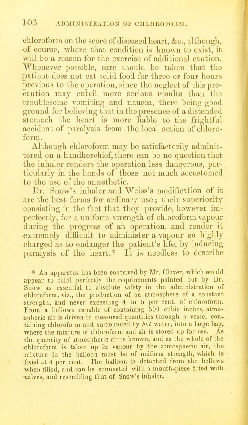 lOG AD.AUNISTEATION OV CHLOKOFOHM. chloroform on the score of diseased heart, &c., although, of course, where that condition is known to exist, it will be a reason for the exercise of additional caution. Whenever possible, care should be taken that the patient does not eat solid food for three or four liours previous to the opei'ation, since the neglect of tliis pre- caution may entail more serious results than the troublesome vomiting and nausea, there being good ground for believing that in the presence of a distended ■stomach the heart is more liable to the frightful accident of paralysis from the local action of cliloro- form. Although chloroform may be satisfactorily adminis- tered on a handkerchief, there can be no question that tlie inhaler renders the operation less dangerous, par- ticularly in the hands of those not much accustomed to the use of the anajsthetic. Dr. Snow's inhaler and Weiss's modification of it are the best forms for ordinary use; their superiority consisting in the fixct that they provide, however im- perfectly, for a uniform strength of chloroform vapour during the progress of an operation, and render it •extremely difficult to administer a vapour so highly charged as to endanger the patient's life, by inducing paralysis of the heart.* It is needless to describe * An apparatus has been contrived by Mr. Clover, whicli would appear to fulfil ])erfectly the requirements pointed out by Dr. Snow as essential to absolute safety in the administration of chloroform, viz., the production of an atmosphere of a constant strength, and never exceeding 4 to 5 per cent, of cliloroforni. From a bellows capable of containing 500 cid)ic inches, atmo- spheric air is driven in measured quantities through a vessel con- taining chloroform and surrounded by hot water, into a large bag, where the mixture of chloroform and air is stored up for use. As the quantity of atmospheric air is known, and as the whole of the •chloroform is taken up in vapour by the atmospheric air, the mixture in the balloon must be of uniform strength, which is fixed at 4 per cent. The balloon is detached from the bellows when filled, and can be connected with a mouth-piece fitted with •valves, and resembling that of Snow's inhaler.
