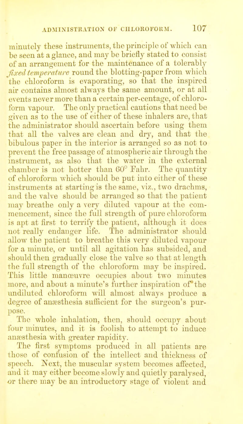 minutely these iustruincuts, the principle of which can be seen at a glance, and may be briefly stated to consist of an arrangement for the maintenance of a tolerably fixed temperature round the blotting-paper from wliich the chloroform is evaporating, so that the inspired air contains almost always the same amount, or at all events never more than a certain per-centage, of chloro- form vapour. The only practical cautions that need be given as to the use of either of these inhalers are, that the administrator should ascertain before using them that all the valves are clean and dry, and that the bibulous paper in the interior is arranged so as not to prevent the free passage of atmospheric air through the instrument, as also tliat the water in the external cliamber is not hotter than 60° Fahr. The quantity of chloroform which should be put into either of these insti'uments at starting is the same, ■v iz., two drachms, and the valve should be arranged so that the patient may breathe only a very diluted vapour at the com- mencement, since the fidl strength of pure chloroform is apt at first to terrify the patient, although it does not really endanger life. The administrator should allow the patient to breathe this very diluted vapour for a minute, or until all agitation has subsided, and should then gradually close the valve so that at length the fall strength of the chloroform may be inspired. This little manosuvre occupies about two minutes more, and about a minute's further inspiration ofthe imdiluted chloroform will almost always produce a degree of anesthesia sufficient for the surgeon's pur- pose. The whole inhalation, then, should occupy about four minutes, and it is foolish to attempt to induce aunssthesia with greater rapidity. The first symptoms produced iu all patients are those of confusion of the intellect and thickness of speech. Isext, the muscular system becomes aftected, and it may either become slowdy and quietly paralysed, or there may be an introductory stage of violent and
