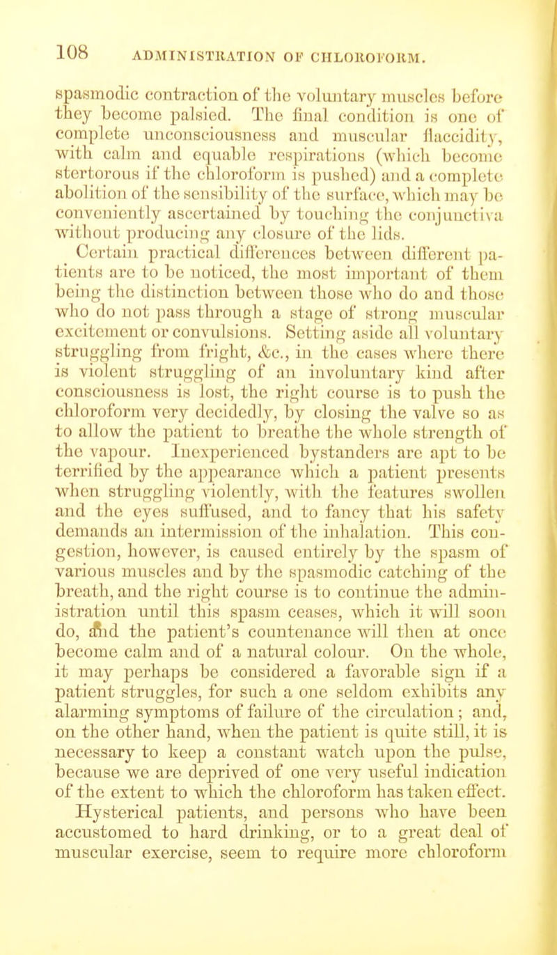 spasmodic contraction of tin; voluntary nnisclcs before they become palsied. The final condition is one of complete miconsciousness and muscular fiaccidity, with calm and equable respirations (which become stertorous if the chloroforiii is pushed) and a complete abolition of the sensibility of the surface, which may be conveniently ascertained by touchin<j; the conjuucti\a Avithout produciiif:^ any closure of the lids. Certain practical dilfereuces between different pa- tients are to be noticed, the most imjiortant of them being the distinction between those who do and thos(! who do not pass through a stage of strong muscular excitement or convulsions. Setting aside all voluntary struggling from fright, &c., in the cases where there is violent struggling of an involuntary kind after consciousness is lost, the right course is to push the chloroform very decidedly, by closing the valve so as to allow the patient to breathe the whole strength of the vapour. Inexperienced bystanders are apt to be terrified by the appearance which a patient presents when struggling violently, with the features swollen and the eyes suffused, aiul to fancy that his safety demands an intermission of the inhalation. This con- gestion, however, is caused entirely by the spasm of various muscles and by the spasmodic catching of the breath, and the right course is to continue the admin- istration until this spasm ceases, which it will soon do, ffiid the patient's countenance will then at once become calm and of a natural colour. On the whole, it may perhaps be considered a favorable sign if a patient struggles, for such a one seldom exhibits any alarming symptoms of failure of the circulation; and, on the other hand, when the patient is quite still, it is necessary to keep a constant watch upon the pidse, because we are deprived of one very useful indication of the extent to which the chloroform has taken effect. Hysterical patients, and persons wlio have been accustomed to hard drinkino- or to a great deal of muscular exercise, seem to require more chloroform