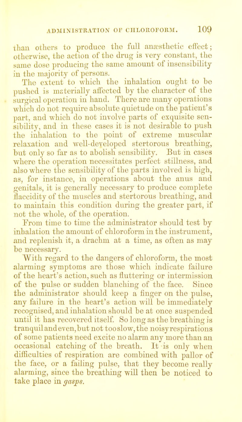 tliau otbcrs to produce tlie full anaesthetic eft'ect; otherw ise, the action of the drug is very constant, the same dose producing the same amount of insensibility in the majority of persons. The extent to which the inhalation ought to be pushed is msterially aflccted by the character of the siu'gical operation in hand. There are many operations which do not require absolute quietude on the patient's part, and which do not involve parts of exquisite sen- sibility, and in these cases it is not desirable to push the inhalation to the point of extreme muscular relaxation and Avell-developed stertorous breathing, but only so far as to abolish sensibility. But in cases Avhere the operation necessitates perfect stillness, and also where the sensibility of the parts involved is high, as, for instance, in operations about the anus and genitals, it is generally necessary to produce complete llaccidity of the muscles and stertorous breathing, and to maintain this condition during the greater part, if not the whole, of the operation. From time to time the administrator should test by inhalation the amount of chloroform in the instrument, and replenish it, a drachm at a time, as often as may be necessary. With regard to the dangers of chloroform, the most alarming symptoms are those which indicate failure of the heart's action, such as fluttering or intermission of the pulse or sudden blanching of the face. Since the administrator should keep a finger on the pulse, any failui-e in the heart's action will be immediately recognised, and inhalation should be at once suspended until it has recovered itself So long as the breathing is tranquil and even,but not tooslow,the noisyrespirations of some patients need excite no alarm any more than an occasional catching of the breath. It is only when difficulties of respiration are combined with pallor of the face, or a failing pulse, that they become really alarming, since the breathing wiU then be noticed to take place in gasps.