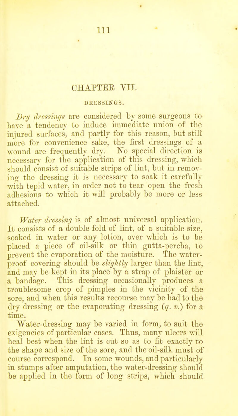 CHAPTEE VII. DRESSINGS. Dry dressint/s are considered by some surgeons ta have a tendency to induce immediate union of the injured surfaces, and partly for this reason, but still more for convenience sake, the first dressings of a wound are frequently dry. No special direction is necessary for the application of this dressing, which should consist of suitable strips of lint, but in remov- ing the dressing it is necessary to soak it carefully Avith tepid water, in order not to tear open the fresh adhesions to which it will probably be more or less attached. Water dressinff is of almost universal application. It consists of a double fold of lint, of a suitable size, soaked in water or any lotion, over which is to be placed a piece of oil-silk or thin, gutta-percha, to prevent the evaporation of the moisture. The water- proof covering should be slightJij larger than the lint, and may be kept in its place by a strap of plaister or a bandage. This dressing occasionally produces a troublesome crop of pimples in the vicinity of the sore, and when this results recourse may be had to the dry dressing or the evaporating dressing v.) for a time. Water-dressing may be varied in form, to suit the exigencies of particular cases. Thus, many ulcers will heal best when the lint is cut so as to fit exactly to the shape and size of the sore, and the oil-silk must of course correspond. In some wounds, and particularly in stumps after amputation, the water-dressing should be applied in the form of long strips, which should