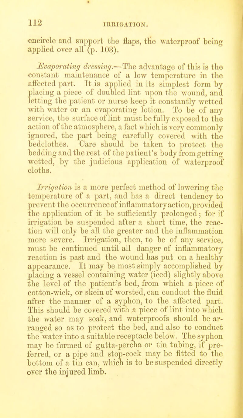 encircle and support the flaps, tlie waterproof being applied over all (p. 103). I^vnporating dressiiu/.—The advantage of tliis is the constant maintenance of a low temperature in the affected part. It is applied in its simplest form by placing a piece of doubled lint upon the wound, and letting the patient or nurse Jcecp it constantly wetted with water or an evaporating lotion. To be of any service, the surface of lint niust be fully exposed to the action of the atmosphere, a fact which is very commonly ignored, the part being carefiiUy covered with the bedclothes. Care should be taken to protect the bedding and the rest of the patient's body from getting wetted, by the judicious application of waterproof cloths. Irrirjaiion is a more perfect method of lowering the tempei-ature of a part, and has a direct tendency to prevent the occurrenceof inflammatory action,provided the application of it be sufficiently prolonged; for if irrigation be suspended after a short time, the reac- tion will only be all the greater and the inflammation more severe. Irrigation, then, to be of any service, must be continued until all danger of inflammatory reaction is past and the wound has put on a healthy appearance. It may be most simply accomplished by placing a vessel containing water (iced) slightly above the level of the patient's bed, from which a piece of cotton-wick, or skein of worsted, can conduct the fluid after the manner of a syphon, to the aflfected part. This should be covered with a piece of lint into which the water may soak, and waterproofs should be ar- ranged so as to protect the bed, and also to conduct the water into a suitable receptacle below. The syphon may be formed of gutta-percha or tin tubing, if pre- ferred, or a pipe and stop-cock may be fitted to the bottom of a tin can, which is to be suspended directly over the injured limb.