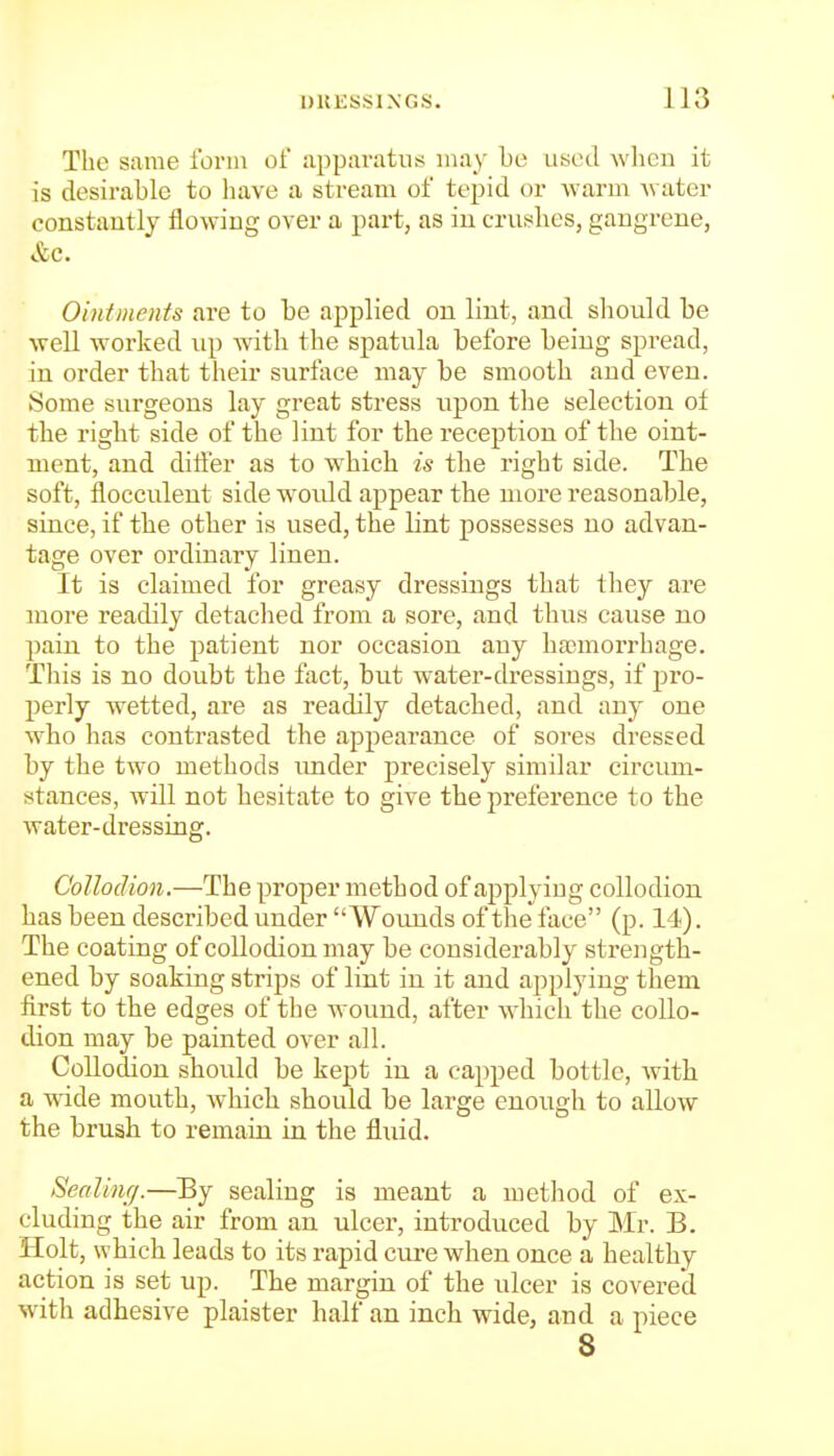 The same form of apparatus may be used when it is desirable to have a stream of tepid or warm water constantly flowing over a part, as in cruh'hes, gangrene, &c. O'mtments are to be applied on lint, and should be well worked up with the spatula before being spread, in order that their surface may be smooth and even. Some surgeons lay great stress upon the selection of the right side of the lint for the reception of the oint- ment, and differ as to which is the right side. The soft, flocculent side would appear the more reasonable, since, if the other is used, the lint possesses no advan- tage over ordinary linen. It is claimed for greasy dressings that they are more readily detached from a sore, and thus cause no pain to the patient nor occasion any hannorrhage. This is no doubt the fact, but water-dressings, if pro- perly wetted, are as readily detached, and any one who has contrasted the appearance of sores dressed by the two methods imder precisely similar circum- stances, will not hesitate to give the preference to the water-dressing. Collodion.—The proper method of applying collodion has been described under Wounds of the'^face (p. 14). The coating of collodion may be considerably strength- ened by soaking strij)s of lint in it and applying them first to the edges of the wound, after which the collo- dion may be painted over all. CoUodion should be kept in a capped bottle, with a wide mouth, which should be large enough to allow the brush to remain in the fluid. Sealing.—^By sealing is meant a method of ex- cluding the air from an ulcer, introduced by Mr. B. Holt, which leads to its rapid cure when once a healthy action is set up. The margin of the ulcer is covered with adhesive plaister half an inch wide, and a piece
