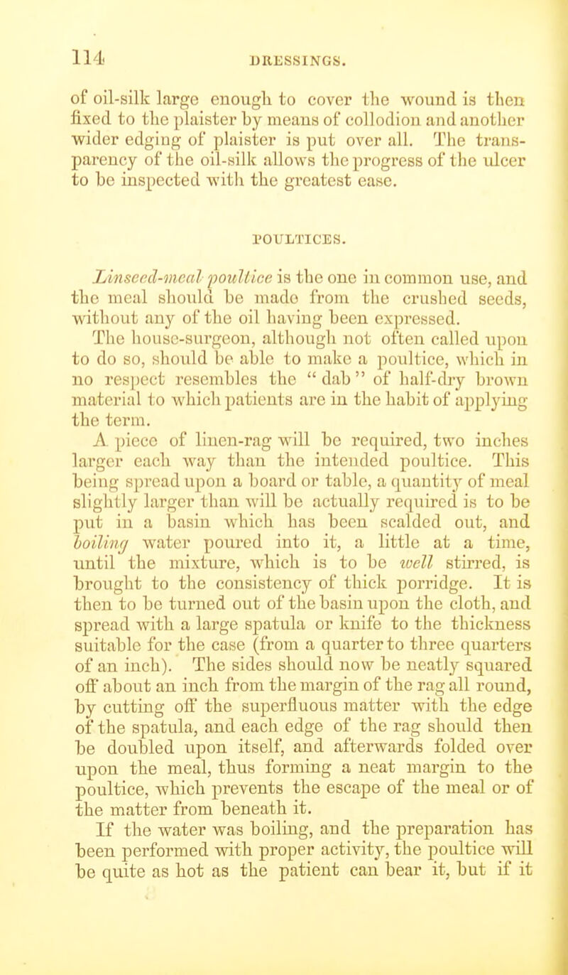 of oil-silk large enough to cover the wound is then fixed to the plaister by means of collodion and anotlicr wider edging of plaister is put over all. The trans- parency of the oil-silk allows the progress of the ulcer to be inspected witli the greatest ease. POULTICES. Linsecd-mcal poiiU/'ce is the one in common use, and the meal should be made from the crushed seeds, without any of the oil having been expressed. The house-surgeon, although not often called upon to do so, should bo able to make a poultice, wliich in no respect resembles the dab of half-dry brown material to which patients are in the habit of applying the terra. A piece of linen-rag will be required, two inches larger each way than the intended poultice. This being spread upon a board or table, a quantity of meal slightly larger than will be actually required is to be put in a basin which has been scalded out, and boilinf/ water poured into it, a little at a time, until the mixture, which is to be well stiiTcd, is brought to the consistency of thick porridge. It is then to be turned out of the basin upon the cloth, and spread with a large spatula or knife to the thickness suitable for the case (from a quarter to three quarters of an inch). The sides should now be neatly squared ofi about an inch from the margin of the rag all round, by cutting off the superfluous matter with the edge of the spatula, and each edge of the rag should then be doubled upon itself, and afterwards folded over upon the meal, thus forming a neat margin to the poultice, which prevents the escape of the meal or of the matter from beneath it. If the water was boiling, and the preparation has been performed with proper activity, the poultice wdll be quite as hot as the patient can bear it, but if it